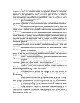 Pra lá de Santa Catarina batemos numa baleia que provavelmente estava
dormindo. Eu nunca vira semelhante animal; para espantá-la, a pedido do comandante,
dei-lhe uns tiros sobre a cabeça; e sem querer meti-lhe todas as balas nos ouvidos; de
forma que foi pior, porque ela ficou surda e não ouvia os apitos do vapor e os gritos que
dávamos; o choque foi horrível; pensei que íamos a pique; felizmente o vapor tinha a proa
muito esguia e o talha-mar muito afiado, e como apanhou a baleia em boa posição, bem a
meio, cortou-a em duas metades; atoramo-la!...
               Foi a nossa salvação.
               Pelas alturas do Rio de Janeiro, sentimos o navio rodeado de tubarões; era
um rebanho, ou manada, ou tropa, como quiserem dizer. Era uma - manta - de tubarões;
fica bem assim?
               Fiquei horrorizado da companhia dos tremendos devoradores, e atônito para
explicar-me o porquê daquele cerco tão perigoso. O comandante porém, muito prático das
cousas do mar - também era o que faltava! - tranqüilizou-me em dois tempos. Ora, é
simplíssimo...
               Quando as rodas do vapor esmagavam as tainhas, da trituração dos corpos
foi resultando uma pasta ou massa ou mingauzada de gorduras, de carnes, de ovas das
vítimas; esta pasta foi pegando, besuntando o casco do navio. Da passagem à força por
entre as duas metades da baleia, resultou ainda, como se fosse de caiação, mais uma mão
de azeite misturado com esparmacete... Ora, os tubarões são grandes comedores de
tainhas e bebedores de azeite de baleia... e mal no fundo do mar sentiram o cheiro daquela
marmelada.., vieram-se!
               Porém como eles têm a boca debaixo do corpo e não na frente, como os
outros animais, não podiam chuchar aquela rica pastalhada pegada no navio ... e que tanto
os seduzia!
               Assim fomos andando, como uma grande isca, levando a reboque a manta
dos tubarões.
               Vivendo.., e aprendendo!
               Mais ou menos a meio do arquipélago dos Abrolhos, há dois caminhos a
seguir: ou pelo mar largo ou pela costa; este encurta muito o trajeto, mas é muitíssimo
perigoso, por causa dos arrecifes à flor d'água.
               Porém o comandante do nosso vapor era extraordinariamente prático desses
lugares, e de mais a mais tirou um partidão dos tubarões.
               Foi assim:
               Os bichos, sempre ao faro da marmelada de tainha pegada no navio, vinham
coalhando o mar em roda: à frente, à popa, a bombordo e estibordo!
               Qualquer guinada que desse o vapor, eles orçavam, acompanhando.
               Quando o capitão meteu o navio nos arrecifes, o bando dos tubarões da
frente foi servindo de guia; se eles paravam, o navio parava, recuavam, recuava; para a
esquerda, para a esquerda; para a direita, para a direita!
               Compreenderam? ...
               Que capitão mitrado! Servia-se dos tubarões, tal qual como em terra um
general serve-se de piquetes de cavalaria, na vanguarda. Tirei o meu chapéu: aquele golpe
era de mestre!
               Fizemos uma travessia absolutamente - ótima.
               Quando estávamos próximos a sair daquele rendado de pedras, o capitão,
sempre com o óculo nos tubarões da vanguarda, chamou-me a atenção para uma certa
ilhota recoberta dumas esquisitas conchas, como de ostras, mas com um feitio especial,
como de ninhos de pássaros. Julguei mesmo que fossem ninhos de gaivotas.
               O comandante mandou tocar as máquinas devagarinho, para eu não perder
nada do que ele queria mostrar-me. E disse-me:
               - Olhe, Romualdo: o mar tem, por semelhança, todos os animais que há em
terra: para o elefante, a baleia; para o tigre, o tubarão; para o cavalo, o boi, o cachorro - o
cavalo-marinho, o peixe-boi, o lobo-do-mar. Para os pássaros, temos o peixe voador, e
para os canários belgas, cantores, temos os canarinhos do mar, que é o que você vai
agora ver e ouvir, naquele ilhéu.
 