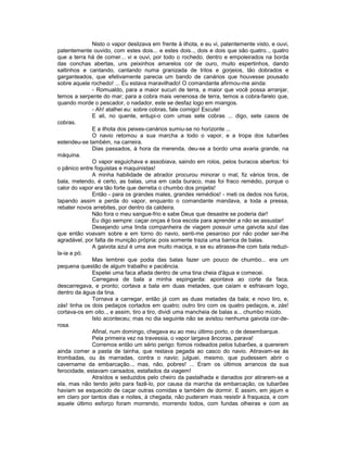 Nisto o vapor deslizava em frente à ilhota, e eu vi, patentemente visto, e ouvi,
patentemente ouvido, com estes dois... e estes dois.., dois e dois que são quatro.., quatro
que a terra há de comer... vi e ouvi, por todo o rochedo, dentro e empoleirados na borda
das conchas abertas, uns peixinhos amarelos cor de ouro, muito espertinhos, dando
saltinhos e cantando, cantando numa granizada de trilos e gorjeios, tão dobrados e
garganteados, que efetivamente parecia um bando de canários que houvesse pousado
sobre aquele rochedo! ... Eu estava maravilhado! O comandante afirmou-me ainda:
              - Romualdo, para a maior sucuri de terra, a maior que você possa arranjar,
temos a serpente do mar; para a cobra mais venenosa de terra, temos a cobra-farelo que,
quando morde o pescador, o nadador, este se desfaz logo em miangos.
              - Ah! atalhei eu: sobre cobras, fale comigo! Escute!
              E ali, no quente, entupi-o com umas sete cobras ... digo, sete casos de
cobras.
              E a ilhota dos peixes-canários sumiu-se no horizonte ...
              O navio retomou a sua marcha a todo o vapor, e a tropa dos tubarões
estendeu-se também, na carreira.
              Dias passados, à hora da merenda, deu-se a bordo uma avaria grande, na
máquina.
              O vapor esguichava e assobiava, saindo em rolos, pelos buracos abertos: foi
o pânico entre foguistas e maquinistas!
              A minha habilidade de atirador procurou minorar o mal; fiz vários tiros, de
bala, metendo, é certo, as balas, uma em cada buraco, mas foi fraco remédio, porque o
calor do vapor era tão forte que derretia o chumbo dos projetis!
              Então - para os grandes males, grandes remédios! - meti os dedos nos furos,
tapando assim a perda do vapor, enquanto o comandante mandava, a toda a pressa,
rebater novos arrebites, por dentro da caldeira.
              Não fora o meu sangue-frio e sabe Deus que desastre se poderia dar!
              Eu digo sempre: caçar onças é boa escola para aprender a não se assustar!
              Desejando uma linda companheira de viagem possuir uma gaivota azul das
que então voavam sobre e em torno do navio, senti-me pesaroso por não poder ser-lhe
agradável, por falta de munição própria: pois somente trazia uma barrica de balas.
              A gaivota azul é uma ave muito maciça, e se eu atirasse-lhe com bala reduzi-
la-ia a pó.
              Mas lembrei que podia das balas fazer um pouco de chumbo... era um
pequena questão de algum trabalho e paciência.
              Espetei uma faca afiada dentro de uma tina cheia d'água e comecei.
              Carregava de bala a minha espingarda: apontava ao corte da faca,
descarregava, e pronto; cortava a bala em duas metades, que caíam e esfriavam logo,
dentro da água da tina.
              Tornava a carregar, então já com as duas metades da bala; e novo tiro, e,
zás! tinha os dois pedaços cortados em quatro; outro tiro com os quatro pedaços, e, zás!
cortava-os em oito.., e assim, tiro a tiro, dividi uma mancheia de balas a... chumbo miúdo.
              Isto aconteceu; mas no dia seguinte não se avistou nenhuma gaivota cor-de-
rosa.
              Afinal, num domingo, chegava eu ao meu último porto, o de desembarque.
              Pela primeira vez na travessia, o vapor largava âncoras, parava!
              Corremos então um sério perigo: fomos rodeados pelos tubarões, a quererem
ainda comer a pasta de tainha, que restava pegada ao casco do navio. Atiravam-se às
trombadas, ou às marradas, contra o navio; julguei, mesmo, que pudessem abrir o
cavername da embarcação.., mas, não, pobres! ... Eram os últimos arrancos da sua
ferocidade, estavam cansados, estafados da viagem!
              Atraídos e seduzidos pelo cheiro da pastalhada e danados por atirarem-se a
ela, mas não tendo jeito para fazê-lo, por causa da marcha da embarcação, os tubarões
haviam se esquecido de caçar outras comidas e também de dormir. E assim, em jejum e
em claro por tantos dias e noites, à chegada, não puderam mais resistir à fraqueza, e com
aquele último esforço foram morrendo, morrendo todos, com fundas olheiras e com as
 