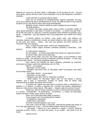 badanas em carne viva, de tanto nadar, e inflamadas, do sal da água do mar..., tal qual
como gente, quando caminha muito e fica estropeada, com os pés sangrando, inchados e
doloridos.
               Tomei cômodos no principal hotel da cidade.
               Notei que as cercanias do estabelecimento estavam apinhadas de povo,
como se se tratasse de algum acontecimento de monta. No salão do hotel ia uma lufa-lufa
de gente que ria, que dava as mãos, fazia caras extravagantes.
               Bastante curioso, chamei o patrão da casa e indaguei do que se tratava.
               Ele então explicou:
               - O Senhor não sabe, porque ignora. Aqui ao lado, no sobrado, reside um
casal, gente benquista e muito dada. O marido é uma pérola ... a mulher uma jóia! Pois...
de há três anos para cá, cada ano a senhora apresenta sinais infalíveis de gravidez; isto e
aquilo ... e aquiloutro... que não enganam nem nunca enganaram nem marido nem mulher
alguma....
               O homem chamou um médico.., dois, quatro, sete.., dez médicos, em
consultas, exames e conferências; e todos, ao mesmo tempo e a pés juntos, juraram, à fé
do seu grau, que aquilo ... aquilo..., era mais que gravidez, era parto próximo. Até
marcaram mês, lua e semana.
               Pois... e nada! Os sinais certos, volume, etc, desapareceram!
               Marido, mulher, sogros, doutores, comadres, parentes e conhecidos..., tudo
pasmou!
               E o caso passou, esqueceu.
               Um ano depois ... a mesma cousa! Não havia dúvida: era, agora era mesmo!
               O volume então, esse, era de duplo bojo...
               Doutor houve então, que jurou que aquilo agora, ou era gravidez e parto
próximo, ou então.., ele queimava os livros e mandava a medicina às favas! ... E mais, que,
a calcular pelo volume ... era de par de gêmeos para cima!
               Novo alarme nas relações do casal; parabéns, presentes de roupinhas,
promessas de missas, queima de velas bentas, etc. etc. Pois
               Senhor... A sua graça?
               - Romualdo, um seu criado.
               - Obrigado, outro tanto. Pois, Sr. Romualdo, nada! Tudo passou, tudo voltou
ao seu antigo natural...
               - Com efeito, Senhor ... A sua graça?
               - Figueiredo, um seu criado.
               - Obrigado; outro tanto. Pois Sr. Figueiredo: é célebre!
               - Muito célebre, Sr. Romualdo. Agora note: um ano depois, o terceiro
portanto, que é este, o mesmíssimo sucesso se repete, está se dando, está
impressionando a cidade, alarmando meio mundo!
               A primeira vez, depois que tudo passou a senhora voltou a espartilhar-se, a
passear, a ir a teatros e a bailes; a segunda vez.., também tudo passou, desapareceu,
alisou-se, voltou ao seu antigo natural... Mas agora ... ninguém sabe em que isto irá parar!
               Desde que, aqui há meses, começou a correr a notícia da terceira gravidez...
e o volume - compreende? - foi aumentando... aumentando... o marido, por precaução,
chamou doutores, muitos, daqui, de fora, de longe.
               Estou com o hotel abarrotado deles; já reparou?
               O que ninguém dá é uma explicação do mistério.
               - É celebérrimo, Figueiredo!
               - Celebríssimo, Romualdo!
               As dores na doente seguiam o seu curso.
               Uma noite, o dono do hotel, o Figueiredo, chamado às pressas para ajudar, lá
foi. E veio logo chamar-me, a mim.., O homem estava pálido, trêmulo de comoções.
               - Romualdo, o Senhor já é pai, ajude-me a ajudar o vizinho! Estão-lhe
nascendo os filhos, muitos ... uns atrás dos outros... É um cordão... não cessa! A um de
fundo!
               Saímos; fomos.
 