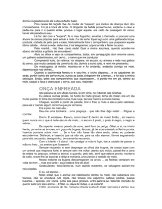 dormia regaladamente até o despertador bater.
           Pois nessa tal caçada tive de mudar de "espera", por motivo de doença dum dos
companheiros. Foi já à boca da noite, O dirigente da batida procurou-me, explicou o caso e
pediu-me para ir o quanto antes, porque o lugar aquele, era certo de passagem do cervo,
talvez até paradouro seu.
           Lá fui; dei com a "espera"; fiz o meu foguinho, amarrei o Gemada, e procurei uma
árvore de ramas próprias para armar a rede. Fui de sorte: topei logo com uma galharada limpa,
pontuda, cortada de jeito para o caso. Naturalmente fora o companheiro que preparara aquele
ótimo cabide... Armei a rede, deitei-me, li os telegramas, soprei a vela e ferrei no sono.
           Pela manhã... não lhes conto nada! Qual a minha surpresa, quando acordei-me
abaixo de latidos e gritaria de ensurdecer!
           Abro os olhos e vejo os companheiros, todos, em perseguição dum enorme cervo,
um galheiro soberbíssimo, um cervo... o cervo que me conduzia!
           Compreendi tudo, de relance: na véspera, no escuro, eu armara a rede nos galhos
do cervo, que muito cansado da correria do dia, dormia a sono solto, e nem me pressentiu.
           De madrugada, já refeito, levantou-se e foi andando, andando comigo na rede,
dependurada nos chifres...
           Quando a cachorrada farejou-o e saiu-lhe, o bicho disparou.., e os caçadores de
atrás; porém como ele corria muito, nunca as balas chegaram-lhe a tempo... e foi isso a minha
salvação. Então, gritei aos companheiros que esperassem... e pondo-me em pé, dentro da
rede, saquei a faca e desnuquei o cervo, que caiu, redondo!

              ONÇA ENFREADA
               Isto passou-se em Minas Gerais, lá em cima, no Ribeirão das Gralhas.
               Eu estava numas grotas, no fundo do mato grosso; tinha ido melar; era um dia
muito quente. E tinha ido montado numa mula ruça, de boa marcha e muito mansa.
               Cheguei, escolhi o ponto de parada, tirei o freio à mula e atei-a pelo cabresto,
para ela ir roendo algum criciúma que por ali havia.
               Era a pino do meio-dia...
               Deu-me uma lombeira... uma preguiça... que não lhes digo nada! ... Peguei a
cochilar.
               Dormi. E anoiteceu. Escuro, como breu! E dentro do mato! Então.., só mesmo
quem nunca viu o que é noite escura de mato.., o escuro é preto, o preto é negro, o negro e
retinto...
               De repente, mesmo pesado de sono, senti faro de perigo. Olhei, e vi, na minha
frente, por entre as árvores, um grupo de bugres, ferozes, já de arco entesado e flecha pronta,
fazendo pontaria sobre mim! ... Se o luar não fosse tão claro ainda, talvez eu pudesse
esconder-me. Disfarcei, e fazendo que os não via, para os não alarmar, fui-me esgueirando
para trás, recuando, devagarinho, de mansinho recuando..
               Com o intento - é claro! - de cavalgar a mula e fugir, tive a cautela de passar a
mão no freio.., os arreios que ficassem!..
               Sempre recuando, e sem despregar os olhos dos bugres, de costas topei com
um animal que respirava forte; e sempre sem me voltar, atento aos índios, passei-lhe a cana
da rédea no pescoço, enfreei o animal, e quando, pelo tato, senti que estava pronto, montei-o
de salto, cravei-lhe as esporas e dirigi a montaria, procurando a beirada do mato.
               Nesse instante os bugres descarregaram os arcos ... as flechas ventaram em
volta de mim ... mas era tarde - eu já estava fora do alvo!
               Gesticulando, estorcendo-se, num alarido medonho, os selvagens saíram-me
nas pisadas.
               E eu, vá espora!...
               Notei então que o animal era habilíssimo dentro do mato: não esbarrava nos
troncos, não se enredava nos cipós, não tocava nos espinhos, saltava pedras, pulava
buracos...; apenas, por vezes, junto aos paus grossos, entre-parava-se, fazendo menção de
querer subir por eles acima ... Então, eu dava de rédea, e vá espora!
               Enfim, ao clarear do dia, consegui chegar à aba do mato, sair para a várzea, que
 