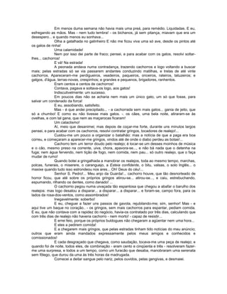 Em menos duma semana não havia mais uma preá, para remédio. Liquidadas. E eu,
esfregando as mãos. Mas - nem tudo lembra! - os bichanos, já sem pitança, miavam que era um
desespero... e quando menos eu sonhava...
               Olha a gatalhada no galinheiro E não me ficou viva uma só ave, desde os pintos até
os galos de rinha!
               Uma calamidade!
               Nem por isso dei parte de fraco; pensei, e para acabar com os gatos, resolvi soltar-
lhes... cachorros!
               E vá! Na estrada!
               A peonada andava numa contradança, trazendo cachorros e logo voltando a buscar
mais; pelas estradas só se via passarem andantes conduzindo matilhas, e trelas de até vinte
cachorros. Apareceram-me perdigueiros, veadeiros, paqueiros, onceiros, rateiros, tatuzeiros; e
galgos, d'água, terras-novas, crespinhos; e grandes e pequenos, brigadores, ranhentos.
               Eram centos e centos de cachorros!
               Contava, pagava e soltava-os logo, aos gatos!
               Indiscutivelmente: um sucesso.
               Em poucos dias não se acharia nem mais um único gato, um só que fosse, para
salvar um condenado da forca!
               E eu, assobiando, satisfeito.
               Mas - é que andei precipitado... - a cachorrada sem mais gatos... gania de jeito, que
só a chumbo! E como eu não tivesse mais gatos. -. os cães, uma bela noite, atiraram-se às
ovelhas, e com tal gana, que nem as maçarocas ficaram!
               Um cataclismo!
               Aí, meio que desanimei; mas depois de coçar-me forte, durante uns minutos largos
pensei, e para acabar com os cachorros, resolvi contratar gringos, tocadores de realejo!...
               Custou-me um pouco a organizar o batalhão: mas a notícia de que a paga era boa
correu, e começaram a aparecer-me gringos, vindos até de onde o diabo perdeu as botas!...
               Cachorro tem um terror doudo pelo realejo; é tocar-se um desses moinhos de música
e o cão, mesmo preso na corrente, uiva, chora, apavora-se..., e não bá nada que o detenha na
fuga; nem água fervendo, nem tição de fogo, nem comida, nem pau... só outro realejo, que o faça
mudar de rumo!
               Quando botei a gringalhada a manobrar os realejos, toda ao mesmo tempo, marchas,
polcas, funerais, o miserere, o caranguejo, a Esteia confidente, o bitu, valsas, o solo Inglês... o
maxixe quando tudo isso estrondeou nos ares... Oh! Deus do céu!...
               Senhor S. Pedro!... Meu anjo da Guarda!... cachorro houve, que tão desnorteado de
horror ficou, que até sobre os próprios gringos atirou-se... atirou-se..., e caiu, estrebuchando,
espumando, rilhando os dentes, como danado! ...
               O cachorrio pegou numa uivaçada tão espantosa que chegou a abafar o barulho dos
realejos: mas logo desatou a disparar... a disparar... a disparar... e foram-se, campo fora, para os
lados da rosa-dos-ventos, como assombrados!
               Inegavelmente: soberbo!
               E eu, cheguei a fazer uns passos de gavota, rejubilando-me; sim, senhor! Mas - e
aqui tive um baque no coração.. - os gringos, sem mais cachorros para espantar, pediam comida.
E eu, que não contava com a rapidez do negócio, havia-os contratado por três dias, calculando que
com três dias de realejo não haveria cachorro - nem morto! - capaz de resistir...
               E errei feio, porque os próprios buldogues não chegaram a agüentar nem uma hora...
               E eles a pedirem comida!
               E a chegarem mais gringos, que pelas estradas tinham tido notícias do meu anúncio;
outros que eram ainda mandados expressamente pelos meus amigos e conhecidos e
comissionados!
               E cada desgraçado que chegava, como saudação, tocava-me uma peça de realejo; e
quando foi de noite, todos eles, de combinação - eram cento e cinqüenta e três - resolveram fazer-
me uma surpresa, e todos a um tempo, como um furacão que desaba, manobraram uma serenata
sem fôlego, que durou da uma às três horas da madrugada.
               Comecei a deitar sangue pelo nariz, pelos ouvidos, pelas gengivas, e desmaiei.
 