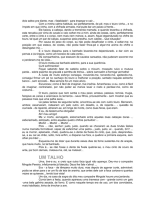 dois saltos pra diante, mas - fatalidade! - para tropeçar e cair...
                Com a minha calma habitual, saí perfeitamente, de pé; mas o touro vinha.., e no
ímpeto em que vinha, com a chifrada armada, mal pude dar um passo à frente...
                Ele baixou a cabeça, dando a tremenda marrada, e quando levantou a chifrada,
esta resvalou por cima do cavalo e veio colher-me a mim, ainda de costas, certo, perfeitamente
certo, entre o cinto e o corpo, nem mais nem menos; e, assim, fiquei dependurado no chifre do
touro, tal qual um par de calças, suspenso pela presilha, num cabide... Que situação!
                Por causa do peso do corpo, eu não podia desafivelar o cinto, e soltar-me; na
posição em que estava, de costas, não podia fazer finca-pé e alçar-me acima do chifre e
desengatar-me ...
                E o touro disparou para o banhado levando-me dependurado, a dar com as
pernas e os braços, como um boneco de cata-vento...
                Os companheiros, que estavam de cavalos cansados, não puderam socorrer-me
e perderam-me de vista...
                O touro meteu-se banhado adentro, para a sua querência.
                Curti sofrimentos!
                Fiquei sabendo falar de cadeira sobre o micuim, mosquito ruivo e mutuca
parda... sobre espinho de gravatá e serrilha de tiririca... sobre camoatim e formiga vermelha!
                À custa de muito esforço consegui, movendo-me, torcendo-me, ajeitando-me,
consegui firmar um pé no cachaço do touro e melhorar a posição, sentado naquele estranho
banco.., sem encosto... Mas sempre foi um meio alívio.
                Escureceu; como é fácil de imaginar, tive insônia. Amanheceu; e eu, como é fácil
de imaginar, contrariado, por não poder ao menos lavar o rosto e pentear-me, como de
costume...
                O touro, parece que nem sentia o meu peso; andava, pastava, remoia, mugia,
farejava as vacas e acariciava os terneiros - seus filhos, provavelmente - sem mostrar que eu
pesasse mais que uma palha seca...
                Lá pelas tantas da segunda tarde, encontrou-se ele com outro touro. Berraram,
ambos; escarvaram, rodearam um pelo outro, em desafio, e, de repente... - questão de
ciumada - de repente, atiraram-se, em briga de morte, como duas feras, que eram.
                E eu, de testemunha obrigada!
                Ah! meu amigo!
                Me vi morto, esmagado, esborrachado entre aquelas duas cabeças duras ...
esborachado, estripado, entre aqueles quatro chifres pontudos! ...
                Morto! ... Morto! ... Morto! ...
                Pois ... não, senhor: justo, justo, quando se chocaram as duas brutas testas
numa marrada formidável, capaz de esfarinhar urna pedra.., justo, justo, aí... quando, brrr! ...
eu ia morrer, aplainado, chato, quebrou-se o dente da fivela do cinto, que, pois, desprendeu-
se, e eu caí ao chão, solto, livre enfim, e disparei rua fora, e quebrei a primeira esquina, sem
olhar pra trás! ...
                Esquecia-me de dizer que durante esses dias de fome sustentei-me de araçás,
que havia muito, no tal banhado.
                Pois é... se não fosse o dente da fivela quebrar-se, o meu cinto de couro de
anta, por bom demais, matava-me, olé, se matava!...


              UM TALHO
               Uma, tive-a eu, e creio que outra faca igual não apareça. Deu-ma o compadre
Mingote Pereira, infelizmente já falecido; Deus lhe fale n'alma! ...
               Era - a faca - de têmpera muito dura, mas depois de agarrar corte, admirável:
podia se atirar para o ar um fio de teia de aranha, que antes dele cair a faca cortava-o quantas
vezes se quisesse.., tendo boa vista!
               Um dia, na casa da sogra do dito meu compadre Mingote houve uma jantarola.
               Corria bem a festa, quando apareceu uma travessa com - grande como um galo
-uma bela galinha assada, de forno. E como naquele tempo era de uso, um dos convidados,
mais habilitado, tinha de trinchar a ave.
 