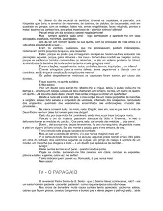 Ao clarear do dia recobrei os sentidos; chamei os capatazes, a peonada, uns
hóspedes que tinha, e armei-os de revólveres, de davinas, de pistolas, de bacamartes; meti em
quadrado os gringos, com os realejos; todos nós, armas engatilhadas, facas reluzindo, prontos a
matar, tocamo-los porteira fora, aos gritos imperiosos de - silêncio! silêncio! silêncio!
               Passei então um dia delicioso; sesteei regaladamente!
               Mas - sempre aparece cada uma! - logo começaram a aparecer-me em casa
advogados, escrivães, meirinhos, autoridades.
               Ora dá-se! Um homem quieto na sua quinta, sem se preocupar da vida alheia e a
vida alheia atrapalhando a sua! ...
               Eram os vizinhos, queixosos, que me processavam, pediam indenizações,
reclamavam contra prejuízos de que eu era causante!
               Estes, porque as preás que conseguiram escapar-se haviam-se-lhes entocado nas
plantações; aqueles, porque, gatos danados - dos meus - tinham-lhes mordido as criações; outros,
porque os cachorros corridos comiam-lhes os rebanhos.., e até um violento protesto do cônsul,
acusando-me de tentativa de morte sobre trezentos e sete gringos e meio!...
               E eram citações, requerimentos, autos, contrafes, termos, inquirições.., um inferno!
               Chamei advogados para a minha defesa, estes pegaram-se a discutir com os
contrários: então é que a complicação complicou-se mesmo!
               Os peães despediram-se medrosos os capatazes foram saindo, por causa das
dúvidas...
               Fiquei sozinho, na quinta solitária.
               Então adoeci.
               Veio um doutor para salvar-me. Mostrei-lhe a língua, tateou o pulso, rufou-me na
barriga e... chamou um colega. Depois os dois chamaram um terceiro, os três, um outro; os quatro,
um quinto... Já era uma dúzia deles; vieram mais ainda: cheguei a contar um quarteirão!
               Desde a nuca até a sola dos pés, o meu corpo era um mapa geográfico de manchas
e vergões; estava todo sanado e empolado de ventosas, inflamado dos sinapismos, lambuzado
dos ungüentos, queimado dos vesicatórios, encorrilhado das embrocações, cruzado das
pinceladas...
               Na casca consenti tudo: no miolo, nada. Engolir, isso sim, isso é que nem à mão de
Deus-Padre nenhum deles foi homem para me obrigar!
               Certo dia, por doze votos fui considerado ainda vivo, e por treze dado por morto.
               Venceu o um da maioria: passaram atestado de óbito e foram-se... e veio o
defunteiro tomar as medidas do caixão... Que cena, esta, da tomada das medidas ... que cena!..
               Dormi... até acordar-me; depois levantei-me, fiz um churrasquinho, chupei dois mates
e pitei um cigarro de fumo crioulo. Sol alto montei a cavalo, para ir-me embora, de vez.
               Tinha vencido sete pragas: bastava de combate.
               Mas, ao sair a cancela do terreiro, vi o que nunca imaginei mais ver! ...
               Vi a barba-de-bode renascendo na lavoura, algumas preás roendo ervas, três gatos
em cima do telhado; dois cachorros coçando as pulgas; um gringo de realejo à sombra de um
moirão, um meirinho que chegava a trote..., e um doutor que apeava-se da carriola!...
               Amigo!
               Cerrei pernas ao baio e só parei... quando vendi a quinta.
               Pagas as contas, sobraram-me três patacas, em cobre: comprei as espoletas,
pólvora e balas, e ganhei, outra vez, no sertão!
               Tenha chácara quem quiser: eu, Romualdo, é que nunca mais!
               Nem atado!



             IV - O PAPAGAIO
             O reverendo Padre Bento de S. Bento - que o Senhor talvez conhecesse, não? - era
um santo homem paciente - paciente! paciente! - como naquela época outro não houve.
             Nos circos de burlantins muita cousa curiosa tenho apreciado: cachorros sábios,
cabras que fazem provas, cavalos dançarmos e burros que a dente pegam o palhaço pelo... atrás
 