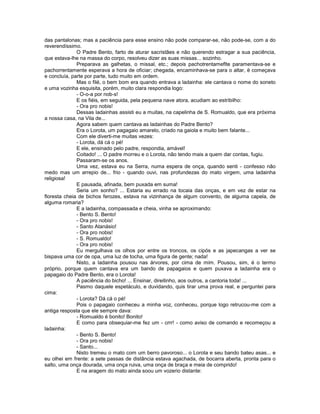 das pantalonas; mas a paciência para esse ensino não pode comparar-se, não pode-se, com a do
reverendíssimo.
              O Padre Bento, farto de aturar sacristães e não querendo estragar a sua paciência,
que estava-lhe na massa do corpo, resolveu dizer as suas missas... sozinho.
              Preparava as galhetas, o missal, etc.; depois pachotrentameflte paramentava-se e
pachorrentamente esperava a hora de oficiar; chegada, encaminhava-se para o altar, ë começava
e concluía, parte por parte, tudo muito em ordem.
              Mas o filé, o bem bom era quando entrava a ladainha: ele cantava o nome do soneto
e uma vozinha esquisita, porém, muito clara respondia logo:
              - O-o-a por nob-s!
              E os fiéis, em seguida, pela pequena nave atora, acudiam ao estribilho:
              - Ora pro nobis!
              Dessas ladainhas assisti eu a muitas, na capelinha de S. Romualdo, que era próxima
a nossa casa, na Vila de...
              Agora sabem quem cantava as ladainhas do Padre Bento?
              Era o Lorota, um pagagaio amarelo, criado na gaiola e muito bem falante...
              Com ele diverti-me muitas vezes:
              - Lorota, dá cá o pé!
              E ele, ensinado pelo padre, respondia, amável!
              Coitado! ... O padre morreu e o Lorota, não tendo mais a quem dar contas, fugiu.
              Passaram-se os anos.
              Uma vez, estava eu na Serra, numa espera de onça, quando senti - confesso não
medo mas um arrepio de... frio - quando ouvi, nas profundezas do mato virgem, uma ladainha
religiosa!
              E pausada, afinada, bem puxada em suma!
              Seria um sonho? ... Estaria eu errado na tocaia das onças, e em vez de estar na
floresta cheia de bichos ferozes, estava na vizinhança de algum convento, de alguma capela, de
alguma romaria?
              E a ladainha, compassada e cheia, vinha se aproximando:
              - Bento S. Bento!
              - Ora pro nobis!
              - Santo Atanásio!
              - Ora pro nobis!
              - S. Romualdo!
              - Ora pro nobis!
              Eu mergulhava os olhos por entre os troncos, os cipós e as japecangas a ver se
bispava uma cor de opa, uma luz de tocha, uma figura de gente; nada!
              Nisto, a ladainha pousou nas árvores, por cima de mim. Pousou, sim, é o termo
próprio, porque quem cantava era um bando de papagaios e quem puxava a ladainha era o
papagaio do Padre Bento, era o Lorota!
              A paciência do bicho! ... Ensinar, direitinho, aos outros, a cantoria toda! ...
              Pasmo daquele espetáculo, e duvidando, quis tirar uma prova real, e perguntei para
cima:
              - Lorota? Dá cá o pé!
              Pois o papagaio conheceu a minha voz, conheceu, porque logo retrucou-me com a
antiga resposta que ele sempre dava:
              - Romualdo é bonito! Bonito!
              E como para obsequiar-me fez um - crrr! - como aviso de comando e recomeçou a
ladainha:
              - Bento S. Bento!
              - Ora pro nobis!
              - Santo...
              Nisto tremeu o mato com um berro pavoroso... o Lorota e seu bando bateu asas... e
eu olhei em frente: a sete passas de distância estava agachada, de bocarra aberta, pronta para o
salto, uma onça dourada, uma onça ruiva, uma onça de braça e meia de comprido!
              E na aragem do mato ainda soou um vozerio distante:
 