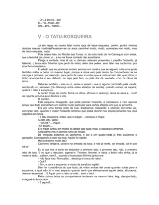 - Or...a pro no.. .bis!
             S... Ro...mual...do!
             Ora... pro... nobis!...



             V - O TATU-ROSQUEIRA
               Já em rapaz eu ouvira falar numa raça de tatus-rosqueira, porém, punha minhas
dúvidas nessas históriasPassaram-se os anos caminhei muito, muito, aconteceu-me muito, mas
de. tatu-rosqueira, nada!
               Pois dessa feita, no Rincão das Tunas, vi; do outro lado do rio Camaquã, com estes,
que a terra há de comer, vi... e se me fosse contado não acreditaria.
               Periga a verdade, mas lá vai, e, demais, estavam presentes o capitão Felizardo, já
falecido, o licenciado Silvinha (que perdi de vista), além dos peães, sem falar nos cachorros, por
sinal bons tatuzeiros.
               É sabido que as jararacas andam sempre em casal e que se alguém mata uma pode
também matar a outra, no mesmo lugar, porque a viúva vem pelo rastro da companheira; se se
carrega a primeira, por exemplo, para perto de casa, é contar que a outra aí vem dar; quer dizer, o
bicho acompanha o seu defunto, ou seja pelo faro, ou pela dor da saudade, com os olhos da
alma...
               Sabe-se também - isso eu vi, vezes e vezes! - que o lagarto conduzido pela cauda,
semimorto ou semivivo (há diferença entre estes estados de saúde), quando menos se espera,
quebra o rabo e escapa-se.
               A perdiz, finge de morta: fecha os olhos, afrouxa o pescoço, reina as asas e... zuct!
de repente apruma-se e desfere o vôo.
               O zorrilho...
               Esta pequena divagação, que pode parecer maçante, é necessária e vem apenas
provar que todo animal tem um instinto muito particular para certas aflições em que se encontra.
               Era por uma bonita noite de luar. Estávamos mateando e pitando; conversa vai,
conversa vem, quando o major Felizardo lembrou que podia divertir-nos proporcionando-nos uma
caçadita aos tatus.
               - E tatu-rosqueira, então, que é praga! ... concluiu o major.
               A este dito, saltei.
               - Pois há? ... inquiri.
               -Xi! assim!...
               E o major juntou em molho os dedos das duas mios, e assobiou comprido.
               Aprestamo-nos e saímos rumo do rincão.
               De chegada soltamos os cachorros, e daí a um quase-nada já lhes ouvíamos o
ganiçado. Começamos a bater as toca. Aquilo foi rápido.
               Havia mesmo muito tatu!
               Cachorro farejava, cavava na entrada da toca, e nós já rente, de enxada, dá-le que
dá-le!
               Eu é que tive a sorte de descobrir o primeiro tatu; o primeiro tatu, não, o primeiro
rabo de tatu. E no que o descobri, agarrei-o. Tironeei, tironeei, e nada, o bicho não vinha; já ia
meter o dedo... sabem, bem?... quando o licenciado Silvinha gritou-me:
               - Não faça isso, Romualdo... destorça a rosca do rabo!...
               - Quê?
               - Sim, e para a esquerda, a modo de parafuso inglês!
               Sem ter consciência do que fazia, às mãos ambas dei umas quantas voltas para a
esquerda, e qual não foi o meu espanto quando senti que efetivamente aquilo cedia, afrouxava,
desatarraxava-se! ... E fiquei com o rabo na mão... sem o tatu!
               Pelos outros lados os companheiros andavam na mesma faina. Algo desapontado,
indaguei do licenciado:
               - E agora?...
 
