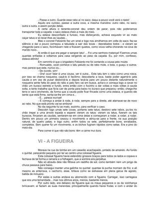 - Passe a outro. Guarde esse rabo aí no saco; daqui a pouco você verá o resto!
               Aquilo era curioso, passei a outra cova, a mesma manobra: outro rabo, no saco;
outra e outra, e assim porção delas.
               A certa altura o tenente-coronel deu ordem de parar, pois não poderíamos
transportar toda a caçada; o saco estava cheio a mais de meio.
               Eu estava desconfiado e furioso, mas disfarçando, achava esquisito vir ao mato
caçar tatus e só levar-lhes as caudas...
               Mas o coronel Felizardo fez um sinal e logo nos arrolhamos em volta do saco; fez-se
silêncio e daí a pouco começou a tatuzada a sair das tocas - desrabados todos - e vieram se
chegando para o saco, focinhavam nele e ficavam quietos, como viúva velha chorando na cova de
marido novo...
               Ai então é que era pegar e sangrar tatu! ... Foi uma senhora matança! Fizemos umas
quantas enfiadas e voltamos para casa vergando ao peso da caçada. Eu, por mim, confesso,
estava atônito!
               Em caminho é que o brigadeiro Felizardo me foi contando a cousa pelo miúdo
               - Romualdo, você conhece o tatu peludo ou de rabo mole, o bola, o guaçu e outros;
mas parece que este, nunca viu...
               - De ouvido, sim!
               - Ora! ouvir falar é uma cousa, ver é outra... Este tatu tem o rabo como uma rosca,
por isso se chama rosqueira; caçá-lo é facílimo: descoberta a toca, basta poder agarrá-lo pela
cauda e em vez de puxar destorcê-la e depois levá-la para um pouco distante naturalmente o
rosqueira sente falta do peso do rabo e pelo faro vai em busca, acha-o e começa logo a cavar no
chão um buraco estreito e fundo, entra então com o focinho a dar voltas e mais voltas à cauda
solta, e tanto trabalha que fá-la cair de ponta para baixo no buraco que preparou: então, chega-lhe
terra e vai-o enchendo, de forma que a cauda pode ficar fincada corno uma estaca, e quando ele
sente que está firme, senta-se-lhe em cima e...
               - E... parece incrível!
               - E começa a andar à roda, à roda, sempre para a direita, até atarraxar-se de novo
ao rabo. No que está pronto vai-se embora!
               No dia seguinte fui ao mato, sozinho, para verificar o caso.
               Descobri logo umas sete covas, portanto sete tatus; destorci sete rabos, pu-los no
chão trepei a uma árvore topada e esperei vieram os tatus: vieram os tatus, fizeram os tais
buracos, fincaram as caudas, sentaram-se em cima delas e começaram a rodar, a rodar, a rodar.
Dentro em pouco um primeiro cessou o movimento e atirou-se para a frente, na sua posição
natural, de quatro patas; e logo outro, enfim todos os sete, perfeitamente bons, enrabados,
completos. Sem querer fiz um movimento, e os bichos fugiram rápidos como setas. Era a pino do
meio-dia.
               Para comer é que não são bons: têm a carne mui dura.



             VI - A FIGUEIRA
               Morava na rua da tomba em um casarão acachapado, pintado de amarelo. Ao fundo
o quintal, parecendo pequeno por ter ao centro uma colossal figueira.
               Esta colossal figueira havia estendido grossos braços para todos os lados e copava e
fechava de tal forma a ramaria e a folhagem, que a sombra era perpétua.
               Não só através dela não filtrava um rastilho de sol, como também nem um pingo de
chuva passava para baixo.
               Não consegui manter uma galinha no quintal: quantas lá punha morriam de frio; e ali
mesmo as enterrava, o cachorro, esse, tiritava como se estivesse em plena garua de agosto,
batida de minuano.
               Por estas e outras andava eu aborrecido com a figueira. Carregar, isso carregava
que era uma temeridade.., mas nos últimos anos, menos, bastante menos.
               Por outro lado, era debaixo da figueira que os meus pequenos e os da vizinhança
brincavam; ai faziam as suas merendas, principalmente quando havia frutas; e com o andar do
 