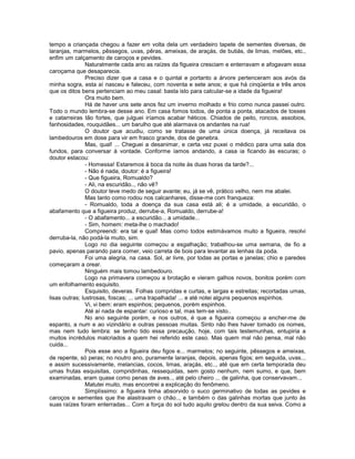 tempo a criançada chegou a fazer em volta dela um verdadeiro tapete de sementes diversas, de
laranjas, marmelos, pêssegos, uvas, pêras, ameixas, de araçás, de butiás, de limas, melões, etc.,
enfim um calçamento de caroços e pevides.
                Naturalmente cada ano as raízes da figueira cresciam e enterravam e afogavam essa
caroçama que desaparecia.
                Preciso dizer que a casa e o quintal e portanto a árvore pertenceram aos avós da
minha sogra, esta aí nasceu e faleceu, com noventa e sete anos; e que há cinqüenta e três anos
que os ditos bens pertenciam ao meu casal: basta isto para calcular-se a idade da figueira!
                Ora muito bem.
                Há de haver uns sete anos fez um inverno molhado e frio como nunca passei outro.
Todo o mundo lembra-se desse ano. Em casa fomos todos, de ponta a ponta, atacados de tosses
e catarreiras tão fortes, que julguei iríamos acabar héticos. Chiados de peito, roncos, assobios,
fanhosidades, rouquidães... um barulho que até alarmava os andantes na rua!
                O doutor que acudiu, como se tratasse de uma única doença, já receitava os
lambedouros em dose para vir em frasco grande, dos de genebra.
                Mas, qual! ... Cheguei a desanimar, e certa vez puxei o médico para uma sala dos
fundos, para conversar à vontade. Conforme íamos andando, a casa ia ficando às escuras; o
doutor estacou:
                - Homessa! Estaremos à boca da noite às duas horas da tarde?...
                - Não é nada, doutor: é a figueira!
                - Que figueira, Romualdo?
                - Ali, na escuridão.., não vê?
                O doutor teve medo de seguir avante; eu, já se vê, prático velho, nem me abalei.
                Mas tanto como rodou nos calcanhares, disse-me com franqueza:
                - Romualdo, toda a doença da sua casa está ali; é a umidade, a escuridão, o
abafamento que a figueira produz, derrube-a, Romualdo, derrube-a!
                - O abafamento... a escuridão... a umidade...
                - Sim, homem: meta-lhe o machado!
                Compreendi: era tal e qual! Mas como todos estimávamos muito a figueira, resolvi
derruba-la, não podá-la muito, sim.
                Logo no dia seguinte começou a esgalhação; trabalhou-se uma semana, de fio a
pavio, apenas parando para comer, veio carreta de bois para levantar as lenhas da poda.
                Foi uma alegria, na casa. Sol, ar livre, por todas as portas e janelas; chio e paredes
começaram a orear.
                Ninguém mais tomou lambedouro.
                Logo na primavera começou a brotação e vieram galhos novos, bonitos porém com
um enfolhamento esquisito.
                Esquisito, deveras. Folhas compridas e curtas, e largas e estreitas; recortadas umas,
lisas outras; lustrosas, foscas; ... uma trapalhada! ... e até notei alguns pequenos espinhos.
                Vi, vi bem: eram espinhos; pequenos, porém espinhos.
                Até aí nada de espantar: curioso e tal, mas tem-se visto..
                No ano seguinte porém, e nos outros, é que a figueira começou a encher-me de
espanto, a num e ao vizindário e outras pessoas muitas. Sinto não lhes haver tomado os nomes,
mas nem tudo lembra: se tenho tido essa precaução, hoje, com tais testemunhas, entupiria a
muitos incrédulos malcriados a quem hei referido este caso. Mas quem mal não pensa, mal não
cuida...
                Pois esse ano a figueira deu figos e... marmelos; no seguinte, pêssegos e ameixas,
de repente, só peras; no noutro ano, puramente laranjas, depois, apenas figos; em seguida, uvas..,
e assim sucessivamente, melancias, cocos, limas, araçás, etc.., até que em certa temporada deu
umas frutas esquisitas, compridinhas, ressequidas, sem gosto nenhum, nem sumo, e que, bem
examinadas, eram quase como penas de aves.., até pelo cheiro ... de galinha, que conservavam...
                Matutei muito, mas encontrei a explicação do fenômeno.
                Simplíssimo: a figueira tinha absorvido o suco germinativo de todas as pevides e
caroços e sementes que lhe alastravam o chão.., e também o das galinhas mortas que junto às
suas raízes foram enterradas... Com a força do sol tudo aquilo grelou dentro da sua seiva. Como a
 