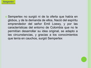 Sempertex no surgió ni de la oferta que había en globos, y de la demanda de ellos, Nació del espíritu emprendedor del señor Emil Loewy, y por las características del entorno de Colombia que no le permitían desarrollar su idea original, se adapto a las circunstancias, y gracias a los conocimientos que tenía en cauchos, surgió Sempertex 