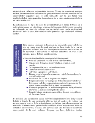 Casos Emprendedores
esto dado que cada caso emprendedor es único. Ya que los mismos no siempre
reúnen o destacan todos los elementos que componen el sistema de acción de un
emprendedor específico que se está formando, por lo que tener una
multiplicidad de casos permitirá la enseñanza de la experiencia emprendedora
en todas sus facetas.
La definición de los tipos de casos de que constituirán el Banco de Casos va a
determinar uno de los criterios de selección de los emprendedores con los cuales
se elaborarán los casos, sin embargo esto está relacionado con la amplitud del
Banco de Casos, es decir, el número de casos para cada tipo con los que se desee
contar.
Este paso se inicia con la búsqueda de potenciales emprendedores,
con los cuales se conformará una base de datos inicial de la cual se
procede a elaborar una lista de emprendedores que participarían en
la actividad y constituyen los mejores candidatos en base a los
criterios que se definen a continuación.
1)Selecciónyreconocimiento
delcasoemprendedor:
Criterios de selección de un emprendedor como caso:
Nivel de Educación: básica, media o universitaria.
Experiencia de negocio desarrollada en el país o en el
exterior.
La empresa debe estar en funcionamiento.
Carrera Universitaria u oficio.
Individuo o grupos de individuos.
Tipo de negocio: manufacturera o servicio (relacionado con la
población objetivo).
Intensidad en TIC en el esquema de negocio.
Empresa iniciada por cualquiera de las vías emprendedoras:
Intra-emprendedor, emprendedor propietario, generación de
relevo en empresa familiar, y tecno-emprendedor.
Ubicación geográfica: La ubicación dependerá de la población
objetivo a la cual estén dirigidos los casos.
Características que posee según el tipo de caso requerido en
el Banco de Casos.
Se recogerá una información inicial sobre los emprendedores que componen el
listado a través de una entrevista abierta, con el objetivo de realizar un
reconocimiento general de la actividad empresarial que hasta los momentos ha
realizado el entrevistado, permitiendo establecer sí nos encontramos ante un
auténtico emprendedor, es decir, una personas con una historia de desarrollo
empresarial, de la cual podamos destacar con fines didácticos ciertas
11
 