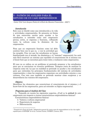 Casos Emprendedores
(Autor: Prof. Luis Jacques Fisión de la École des Heautes Comerciales – HEC1)
V.- PATRÓN DE ANÁLISIS PARA EL
ESTUDIO DE UN CASO EMPRENDEDOR
Introducción
Este caso se diseñó como una introducción a la vida
y actividades empresariales. Se presenta en forma
de una entrevista escrita para ayudar a los
estudiantes a entender como este empresario
piensa, actúa, se organiza y funciona., reflejando
tanto la cultura como la dinámica de los
empresarios.
Para que un empresario funcione como tal debe
sentirse bien con lo que es, y con la actividad que
ha escogido. Una vez que los estudiantes se hayan
familiarizado con el mundo, las dinámicas y el “sistema” empresarial, les será
más fácil construir un sistema que equilibre el conocimiento de sí mismos con
el know-how que se necesitan para tener éxito y realizarse como empresarios.
El caso no se enfoca en un problema ni pretende preparar a los estudiantes
para que se conviertan en resuelve problemas. Tampoco trata de analizar la
empresa como tal. Lo que en realidad se pretende es ayudar a los estudiantes
para que entiendan los principios fundamentales del sistema de actividades
empresariales y cómo los empresarios organizan sus actividades entorno a sus
visiones. Con este caso también se pretende mostrar cómo surgieron y se
desarrollaron las visiones del empresario.
Objetivo
Identificar los elementos que caracterizan el conocimiento de sí mismos y el
know-how de los empresarios, para así entender su lógica empresarial.
Preguntas para el Análisis del Caso
1. Tomando en cuenta los siguientes aspectos, ¿Cuál es la actitud de este
empresario con respecto a ciertas características emprendedoras básicas?
Características emprendedoras básicas:
• Valores y cultura empresarial
• Experiencia de negocios
• Diferenciación
1 Tomado de la Tesis de Grado: “Adaptación puntual de cuatro casos de emprendedores en las vías inglés-
español para el INFOEM” de la Lic. Luciana Parma, UNIMET, Caracas, 2001.
15
 