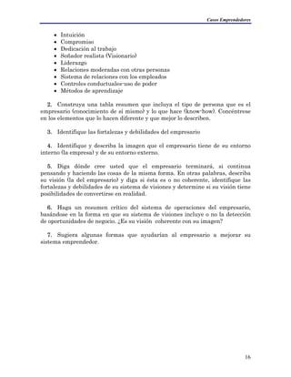 Casos Emprendedores
• Intuición
• Compromiso
• Dedicación al trabajo
• Soñador realista (Visionario)
• Liderazgo
• Relaciones moderadas con otras personas
• Sistema de relaciones con los empleados
• Controles conductuales-uso de poder
• Métodos de aprendizaje
2. Construya una tabla resumen que incluya el tipo de persona que es el
empresario (conocimiento de sí mismo) y lo que hace (know-how). Concéntrese
en los elementos que lo hacen diferente y que mejor lo describen.
3. Identifique las fortalezas y debilidades del empresario
4. Identifique y describa la imagen que el empresario tiene de su entorno
interno (la empresa) y de su entorno externo.
5. Diga dónde cree usted que el empresario terminará, si continua
pensando y haciendo las cosas de la misma forma. En otras palabras, describa
su visión (la del empresario) y diga si ésta es o no coherente, identifique las
fortalezas y debilidades de su sistema de visiones y determine si su visión tiene
posibilidades de convertirse en realidad.
6. Haga un resumen crítico del sistema de operaciones del empresario,
basándose en la forma en que su sistema de visiones incluye o no la detección
de oportunidades de negocio. ¿Es su visión coherente con su imagen?
7. Sugiera algunas formas que ayudarían al empresario a mejorar su
sistema emprendedor.
16
 