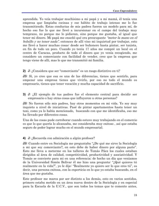 Casos Emprendedores
aprendida. Yo veía trabajar muchísimo a mi papá y a mi mamá, él tenía una
empresa que limpiaba cocinas y ese hábito de trabajo intenso me lo fue
transmitiendo. Estas conductas de mis padres fueron un modelo para mí, de
hecho eso fue lo que me llevó a incursionar en el campo del trabajo muy
temprano, no porque me lo pidieran, sino porque me gustaba, al igual que
tener mi dinero. Mi papá me enseñó qué era preocupante “meter la mano en el
bolsillo y no tener nada”, entonces de allí vino mi inquietud por trabajar, esto
me llevó a hacer muchas cosas: desde ser buhonero hasta pintar, ser taxista,
en fin de todo un poco. Cuando yo tenía 17 años me compré un local en el
centro de Caracas, producto de todo el dinero que yo venía recogiendo, me
considero un comerciante con facilidad de vender, creo que la empresa que
tengo viene de allí, mas lo que me transmitió mi familia.
2) J: ¿Considera que ser “comerciante” es un rasgo distintivo en ti?
JS: Sí, yo creo que esa es una de las diferencias, tienes que sentirlo, para
empezar una empresa tienes que vivirlo, por eso no todo el mundo es
empresario, tienes que tener vocación y mucha capacidad de sacrificio.
3) J: ¿El ejemplo de tus padres fue el elemento central para decidir ser
empresario o hay otras cosas que influyeron u otras personas?
JS: No fueron sólo mis padres, hay otros momentos en mi vida. Yo soy muy
inquieto a nivel de iniciativas. Pasé de pintar apartamentos hasta tener un
taxi, como ya lo había mencionado, buscando con que me identificaba, eso me
ha llevado por diferentes cosas.
Una de las cosas pude corroborar cuando estuve muy trabajando en el comercio
es que lo que quería lo alcanzaba, me consideraba muy exitoso , así que estaba
seguro de poder lograr mucho en el mundo empresarial.
4) J: ¿Recuerda con admiración a algún profesor?
JS: Cuando entre en Sociología me preguntaba “¿De qué me sirve la Sociología
a mi que soy comerciante?, en esto debe de haber dinero por alguna parte”.
Esto me lleva a meterme en los talleres de Tomás Páez los cuales estaban
dirigidos al área de calidad, competitividad, productividad y asociatividad. Y
Tomás se convierte para mi en una referencia; de hecho un día que veníamos
de la Universidad Simón Bolívar él me hizo una pregunta: “¿Qué quieres tú
realmente en la vida?”, yo le dije: “Realmente yo quiero ser lo que eres tú”, es
decir, una persona exitosa, con la experticia en lo que yo estaba buscando, en el
área que me gustaba.
Este profesor me marca por ser distinto a los demás, esto en varios sentidos,
primero estaba metido en un área nueva dentro de la Sociología y en especial
para la Escuela de la U.C.V., que son todos los temas que te comente antes,
18
 