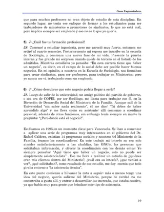 Casos Emprendedores
que para muchos profesores no eran objeto de estudio de esta disciplina. En
segundo lugar, no tenía ese enfoque de formar a los estudiantes para ser
trabajadores de ministerios o promotores de sindicatos, lo que no está mal,
pero implica siempre ser empleado y eso no es lo que yo quería.
5) J: ¿Cuál fue tu formación profesional?
JS: Comencé a estudiar ingeniería, pero me pareció muy fuerte, entonces me
retiré al cuarto semestre. Posteriormente mi esposa me inscribe en la escuela
de Sociología, y comienza una nueva fase de mi vida. Presente la prueba
interna y fue grande mi sorpresa cuando quede de tercero en el listado de los
admitidos. Mientras estudiaba yo pensaba: “En esta carrera tiene que haber
un negocio”, es decir, en el campo de lo social debe ser posible hacer buenos
negocios. En mi opinión, a nosotros en la Escuela de Sociología, nos formaban
para crear sindicatos, para ser profesores, para trabajar en Ministerios, pero
yo nunca me vi. trabajando como un empleado.
6) J: ¿Cómo descubres que este negocio podría llegar a serlo?
JS: Luego de salir de la universidad, un amigo político del partido de gobierno,
o sea era de COPEI, por ser Sociólogo, me llama para trabajar con él, en la
Dirección de Desarrollo Social del Ministerio de la Familia. Aunque salí de la
Universidad “sin saber nada realmente”, él me dice: “Tú debes de haber
aprendido algo” y me lleva como su asistente; allí comienzo a coordinar
personal, además de otras funciones, sin embargo tenía siempre en mente la
pregunta: “¿Pero dónde está el negocio?”.
Estábamos en 1995,en un momento clave para Venezuela. Se iban a comenzar
a aplicar una serie de programas muy interesantes en el gobierno del Dr.
Rafael Caldera, existían 14 programas sociales y nosotros (el Ministerio de la
Familia, éramos los coordinadores; En este trabajo mi interés no era solo
atender satisfactoriamente a las alcaldías, las ONG’s, las personas que
solicitaban información, y ofrecer la coordinación con los demás entes; Yo
siempre pensaba: “Aquí tiene que haber un negocio, esto no puede ser
simplemente asistencialista” . Eso me lleva a realizar un estudio de ¿quiénes
eran mis clientes dentro del Ministerio?, ¿cuál era su interés?, ¿que venían a
ver?, ¿qué solicitaban?, como resultado de ese estudio, me doy cuenta que todo
giraba entorno a “la asistencia técnica”.
En este punto comienzo a hilvanar la ruta a seguir: más o menos tengo una
idea del negocio, quería salirme del Ministerio, porque de verdad no me
encontraba a gusto allí, y entrar a desarrollar ese mercado, que estaba cautivo,
ya que había muy poca gente que brindase este tipo de asistencia.
19
 