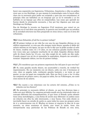 Casos Emprendedores
hacer una exposición con Ingenieros, Urbanistas, Arquitectos y ellos no podían
creer que yo era Sociólogo, ya que manejo la terminología como lo hacen ellos;
claro eso es necesario para poder ser aceptado y para que nos entendamos; al
principio ellos me hablaban en un lenguaje que yo no lo entendía y yo les
hablaba en un leguaje que ellos no comprendían. Las cosas que aprendí me
fueron dando la orientación necesaria, y hoy por hoy digamos que más que
Sociólogo soy Ociólogo.
Eso de Ociologo lo invento un Ingeniero Civil mexicano que conocí en un
congreso en el cual dicte una ponencia, le parecía casi increíble que un estudios
de la sociedad estuviera tan bien preparado en otras áreas y más en el área del
urbanismo.
10) J: Juan Sebastián ¿Cuál fue tu primer trabajo?
JS: El primer trabajo en mi vida fue con una tía que limpiaba oficinas en un
edificio empresarial, yo veía que ella siempre tenía dinero, ganaba el doble del
salario mínimo en esa época, así que un día le dije que la podía ayudar al salir
de clases, tendría como 12 o 13 años, en ese entonces ganaba mucho dinero,
tres veces más que cualquier muchacho de mi edad, limpiaba oficinas desde
salir de clases hasta las 12 p.m., esa idea surgió de mi, nadie me dijo nada.
Cuando empecé con mi tía yo manejaba la aspiradora, después me ascendió y
terminé limpiando vidrios, ese fue mi primer trabajo.
11) J: ¿Tú consideras que esa primera experiencia fue útil para lo que eres hoy?
JS: Si, como ganaba mucho dinero, me acostumbré a tenerlo, de verdad fue
impresionante. En ese momento con mi dinero, salía con mis 4 hermanos al
cine, claro yo pagaba todo, realmente ganaba bastante y no tenía en qué
gastar, ya que mi papá nos compraba todo. Esto me llevó a que a los 14 años
me comprara mi primer carro y mi papá no sabía, fue un Volkswagen, me costó
cinco meses de mi salario.
12) J: En cuanto a tus relaciones con los actores del entorno, ¿Cómo es tu
relación con los clientes?
JS: En principio es necesario definir al cliente, ya que hay diversos tipos y
todos son muy difíciles: La empresa privada cuando nos ha contratado tiene un
concepto diferente del acompañamiento, al que tiene el Estado, quién además
tiene otras metodologías, y una forma de acción muy diferente; en ambos casos
mi relación con ellos ha sido interesante, y muy buena. Con cada cliente es
inevitable hacer un estudio de quién es, para todos los casos me preparo antes
de ir a entrevistarme con él. Muchos no tienen ni siquiera la idea de lo que
necesita, en otras ocasiones el cliente cree tener la razón, tiene una
interpretación muy particular de las Políticas de Estado en esta área,
21
 