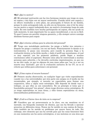 Casos Emprendedores
16) J: ¿Qué te motiva?
JS: Mi principal motivación son las tres hermosas mujeres que tengo en casa,
mi esposa y mis hijas son mi mayor motivación. Cuando inicié este negocio y
no obtuve resultados a corto plazo, me preocupaba el futuro de mi familia,
porque lo estás arriesgando todo, no sólo era mi bienestar, sino el de los míos;
eso me motivo a seguir trabajando duro, me motivó a levantarme luego de cada
caída. En esto también tuvo mucha participación mi esposa, ella me ayudo en
todo momento, lo más importante fue su apoyo incondicional, y eso no es fácil.
Yo pasé 8 meses sin percibir ninguna ganancia, y ella siempre estuvo conmigo
dándome fuerzas para seguir.
17) J: ¿Qué criterios utilizas para la selección del personal?
JS: Tengo una metodología particular, los pongo a hablar tres minutos y
después los pongo a caminar, con eso me basta. Posteriormente lo demás si es
instrumentos, le pasas una encuesta, pero cuando la persona llega a la
evaluación técnica ya ha dicho mucho, y dado el perfil que necesitamos, el cual
es muy especial, con las primeras palabras, puedo llegar a muchas
conclusiones sobre el aspirante. Durante estos años he entrevistado a muchas
personas para selección, y he devuelto curriculas impresionantes, ya que eso
no me dice nada, ya que en algunos de esos casos sabes que “ese va a ser un
muerto muy ilustrado”, por eso la evaluación exclusiva de los CV, no es el
criterio que utilizo para seleccionar a mi personal.
18) J: ¿Cómo captas al recurso humano?
JS: Primero mucha observación, en cualquier lugar que visito especialmente
cuando voy a las universidades; por otra parte mis amigos en el medio me los
recomiendan, por ejemplo, si necesito un especialista para formar una
cooperativa, ubico a algún socio estratégico. Ello depende de donde vaya a
trabajar, ya que ellos ya son conocedores. En un principio si tenia que ir
buscándolos personal “con pinzas”, ahora tengo diversos socios estratégicos. Si
yo tengo especialistas en unas áreas, y ellos tienen especialistas en otras,
intercambiamos profesionales y ya.
19) J: ¿Cuál es el factor clave de éxito en tu empresa?
JS: Considero que mi perseverancia es la clave, eso me mantiene en el
mercado, esa búsqueda constante de clientes, que nos ha llevado a ejecutar
proyectos en diferentes áreas. Nunca me he metido en una camisa de fuerza,
claro también me he metido en problemas por querer hacer de todo. Sin
embargo, otro elemento que nos ha servido para que las cosas funcionen bien
en esos momentos son los socios estratégicos, si nos metemos en una área que
23
 