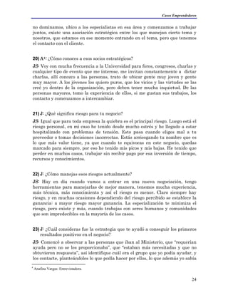 Casos Emprendedores
no dominamos, ubico a los especialistas en esa área y comenzamos a trabajar
juntos, existe una asociación estratégica entre los que manejan cierto tema y
nosotros, que estamos en ese momento entrando en el tema, pero que tenemos
el contacto con el cliente.
20) A4: ¿Cómo conoces a esos socios estratégicos?
JS: Voy con mucha frecuencia a la Universidad para foros, congresos, charlas y
cualquier tipo de evento que me interese, me invitan constantemente a dictar
charlas, allí conozco a las personas, trato de ubicar gente muy joven y gente
muy mayor. A los jóvenes los quiero puros, que los vicios y las virtudes se las
creé yo dentro de la organización, pero deben tener mucha inquietud. De las
personas mayores, tomo la experiencia de ellos, si me gustan sus trabajos, los
contacto y comenzamos a intercambiar.
21) J: ¿Qué significa riesgo para tu negocio?
JS: Igual que para toda empresa la quiebra es el principal riesgo. Luego está el
riesgo personal, en mi caso he tenido desde mucho estrés y he llegado a estar
hospitalizado con problemas de tensión. Esto pasa cuando eliges mal a tu
proveedor o tomas decisiones incorrectas. Estás arriesgando tu nombre que es
lo que más valor tiene, ya que cuando te equivocas en este negocio, quedas
marcado para siempre, por eso he tenido mis picos y mis bajas. He tenido que
perder en muchos casos, trabajar sin recibir pago por esa inversión de tiempo,
recursos y conocimientos.
22) J: ¿Cómo manejas esos riesgos actualmente?
JS: Hay en día cuando vamos a entrar en una nueva negociación, tengo
herramientas para manejarlas de mejor manera, tenemos mucha experiencia,
más técnica, más conocimiento y así el riesgo es menor. Claro siempre hay
riesgo, y en muchas ocasiones dependiendo del riesgo percibido se establece la
ganancia: a mayor riesgo mayor ganancia. La especialización te minimiza el
riesgo, pero existe y más, cuando trabajas con seres humanos y comunidades
que son impredecibles en la mayoría de los casos.
23) J: ¿Cuál consideras fue la estrategia que te ayudó a conseguir los primeros
resultados positivos en el negocio?
JS: Comencé a observar a las personas que iban al Ministerio, que “requerían
ayuda pero no se les proporcionaba”, que “estaban más necesitadas y que no
obtuvieron respuesta”, así identifique cuál era el grupo que yo podía ayudar, y
los contacte, planteándoles lo que podía hacer por ellos, lo que además yo sabía
4
Anafina Vargas: Entrevistadora.
24
 