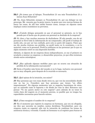 Casos Emprendedores
29) J: ¿No temes que al delegar, Tecnohabitat 21 sea más Tecnohabitat 21 y
menos Juan Sebastián?
JS: No, Juan Sebastián siempre es Tecnohabitat 21, por eso delegar no me
preocupa. Me encanta que la gente innove, la gente que cree nuevas formas de
hacer las cosas, de allí han salido buenas cosas, aunque en algunos casos
implique costos económicos no previstos.
30) J: ¿Cuándo delegas pensando en que el personal se potencie, no te has
pasado por el hecho que de pronto ese personal se deslinde de la empresa?
JS: Sí, claro y hay muchas maneras de deslindarse. El año pasado, uno de mi
personal se llevó toda la información de mi computador, allí perdí el trabajo de
medio año, eso por ser tan confiado, pero esto es parte del negocio. Claro que
me dio mucha tristeza esa pérdida, no perdí tanto en lo económico, o en lo
material, como en lo personal. Perdí la confianza en las personas; por lo que en
algún momento entré en una depresión horrible.
Además, si alguien de mi empresa desea independizarse, yo soy el primero en
ayudarlo a montar su empresa y a desarrollar proyectos, ya que ellos terminan
siendo socios estratégicos.
31) J: ¿Has aplicado algunas medidas para que no ocurra esa situación de
pérdida de la información nuevamente?
JS: Sería el hombre más bruto del mundo si no lo hago, inclusive con personal
que es muy allegado, pero después de lo ocurrido es necesario.
32) J: ¿Qué opinas de la intuición, eso existe?
JS: Hay personas que ven cosas donde otros no, que ven las necesidades donde
uno no las ve. Considero que hay personas que tienen “un olfato
impresionante”. En algunos momentos uno ve negocios buenísimos de otros,
que no entiende como lo lograron o de dónde les vino la idea; Entonces uno
piensa: “Yo me quiero meter en este negocio”; pero además de no tener la
visión clara del negocio en el momento preciso, es posible que no tengas las
capacidades necesarias para hacerlo exitoso.
33) J: ¿Cómo escogiste el nombre de tu empresa?
JS: En el momento que registro la empresa mi hermana, que era mi abogada,
me dice que necesita un nombre, juntos decidimos Tecnohabitat, pero sin
ninguna razón en especial, sólo con la intención de combinar los temas de
asistencia técnica y vivienda. Cuando mi hermana va al registro para buscar el
26
 