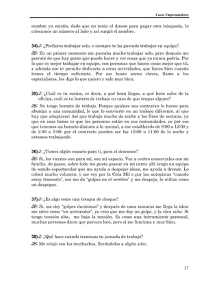 Casos Emprendedores
nombre ya existía, dado que no tenía el dinero para pagar otra búsqueda, le
colocamos un número al lado y así surgió el nombre.
34) J: ¿Prefieres trabajar solo, o siempre te ha gustado trabajar en equipo?
JS: En un primer momento me gustaba mucho trabajar solo, pero después me
percaté de que hay gente que puede hacer y ver cosas que yo nunca podría. Por
lo que es mejor trabajar en equipo, con personas que hacen cosas mejor que tú,
y además eso te permite dedicarte a otras actividades, que haces bien cuando
tienes el tiempo suficiente. Por eso busco socios claves, llamo a los
especialistas, les digo lo que quiero y sale muy bien.
35) J: ¿Cuál es tu rutina, es decir, a qué hora llegas, a qué hora sales de la
oficina, cuál es tu horario de trabajo en caso de que tengas alguno?
JS: No tengo horario de trabajo. Porque quiénes nos contratan lo hacen para
abordar a una comunidad, lo que lo convierte en un trabajo diferente, al que
hay que adaptarse; Así que trabajo mucho de noche y los fines de semana, ya
que en esas horas es que las personas están en sus comunidades, es por eso
que tenemos un horario distinto a lo normal, a ese establecido de 8:00 a 12:00 y
de 2:00 a 5:00; por el contrario pueden ser las 10:00 u 11:00 de la noche y
estamos trabajando.
36) J: ¿Tienes algún espacio para ti, para el descanso?
JS: Si, los viernes son para mí, son mi espacio. Voy a centro comerciales con mi
familia, de paseo, sobre todo me gusta pasear en mi carro; allí tengo un equipo
de sonido espectacular que me ayuda a despejar ideas, me ayuda a drenar. Le
colocó mucho volumen, y me voy por la Cota Mil o por las autopistas “cuando
estoy trancado”, eso me da “golpes en el cerebro” y me despeja, lo utilizo como
un despegue.
37) J: ¿Es algo como una terapia de choque?
JS: Si, me doy “golpes durísimos” y después de unos minutos me llega la idea;
me sirve como “un acelerador”, yo creo que me doy un golpe, y la idea sube. Si
tengo tensión alta, me baja la tensión. Es como una herramienta personal,
muchas personas dicen que parezco loco, pero si me funciona y muy bien.
38) J: ¿Qué hace cuándo terminas tu jornada de trabajo?
JS: Me relajo con los muchachos, llevándolos a algún sitio.
27
 