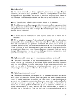 Casos Emprendedores
39) J: ¿Tus hijos?
JS: No, con mi personal. Los llevo a algún sitio, depende en que lugar del país
estemos, y de como se haya ejecutado la actividad. Lo importante es sentarnos
a discutir fuera del contexto, revisamos la actividad, la discutimos, vemos en
que fallamos, cuál fueron los aciertos, que observaron, qué podemos mejorar.
40) J: ¿Cómo definiría el liderazgo que tienes dentro de tu empresa?
JS: Considero que es un liderazgo participativo, no es un liderazgo autocrático,
no me gusta que me llamen jefe. Nunca me ha gustado que me vean como el
jefe, prefiero que me vean como el amigo. Hay mucho respeto entre nosotros, y
además mucha confianza.
41) J: ¿Cómo ves el desarrollo de este negocio, como ves el futuro de tu
empresa?
JS: Mira, mientras tengamos “este gobierno”, el negocio de la asistencia a
comunidades tiene mucho futuro. Creo que estoy dónde debo estar, cada vez
hay más necesidades que podemos satisfacer. Mi sueño es no tener que
trabajar, porque cuando deje de trabajar quiere decir, que ya no hay pobreza.
Sí ese ideal ocurre, tendría que diversificarme, irme a otra área, pero mientras
se mantengan situaciones como ésta en el mundo, tenemos trabajo por mucho
tiempo. A futuro no me veo mal ubicado. De lo que he oído, creo que debo abrir
otras áreas de atención y lo estamos estudiando.
42) J: ¿Tiene sentido pensar que tu empresa va a continuar creciendo?
JS: Creo que si, lo que pasa es que “esto es esquizofrénico”, toda esta situación;
en un entorno tan cambiante, y complicado surge mayor necesidad de apoyo
para las comunidades, también para grupos de personas desempleadas que
cada vez son más, es decir, existen potenciales clientes, y cada vez hay más,
sobretodo porque no hay una definición de hacia dónde va este país.
43) J: ¿Qué significa para ti crecer?
JS: Crecimiento dentro de este negocio es el poderme mantener dentro del
staff, crecer aquí es poder llegar a hacer reconocido por las grandes empresas,
crecer es poder pararte en un podium con ellos, crecer es que tu ejecutes un
proyecto, por ejemplo, como uno que ejecutamos hace poco, donde estaban los
cinco grandes de este negocio, que además de ejecutarlo fue el más exitoso de
todos. Eso es crecer, poderte mantenerte, y que no bajas “la santa maría”, el
poder pararte al lado de ellos y discutir con ellos, los que antes ni siquiera te
miraban, eso es crecimiento. Creo que entramos en una nueva fase de mucho
28
 