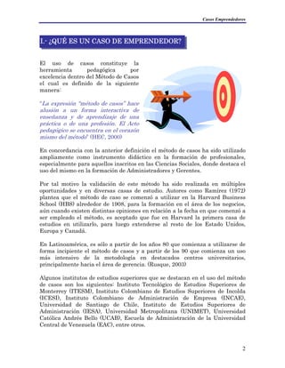 Casos Emprendedores
I.- ¿QUÉ ES UN CASO DE EMPRENDEDOR?
El uso de casos constituye la
herramienta pedagógica por
excelencia dentro del Método de Casos
el cual es definido de la siguiente
manera:
“La expresión “método de casos” hace
alusión a un forma interactiva de
enseñanza y de aprendizaje de una
práctica o de una profesión. El Acto
pedagógico se encuentra en el corazón
mismo del método” (HEC, 2000)
En concordancia con la anterior definición el método de casos ha sido utilizado
ampliamente como instrumento didáctico en la formación de profesionales,
especialmente para aquellos inscritos en las Ciencias Sociales, donde destaca el
uso del mismo en la formación de Administradores y Gerentes.
Por tal motivo la validación de este método ha sido realizada en múltiples
oportunidades y en diversas casas de estudio. Autores como Ramírez (1972)
plantea que el método de caso se comenzó a utilizar en la Harvard Business
School (HBS) alrededor de 1908, para la formación en el área de los negocios,
aún cuando existen distintas opiniones en relación a la fecha en que comenzó a
ser empleado el método, es aceptado que fue en Harvard la primera casa de
estudios en utilizarlo, para luego extenderse al resto de los Estado Unidos,
Europa y Canadá.
En Latinoamérica, es sólo a partir de los años 80 que comienza a utilizarse de
forma incipiente el método de casos y a partir de los 90 que comienza un uso
más intensivo de la metodología en destacados centros universitarios,
principalmente hacia el área de gerencia. (Rusque, 2003)
Algunos institutos de estudios superiores que se destacan en el uso del método
de casos son los siguientes: Instituto Tecnológico de Estudios Superiores de
Monterrey (ITESM), Instituto Colombiano de Estudios Superiores de Incolda
(ICESI), Instituto Colombiano de Administración de Empresa (INCAE),
Universidad de Santiago de Chile, Instituto de Estudios Superiores de
Administración (IESA), Universidad Metropolitana (UNIMET), Universidad
Católica Andrés Bello (UCAB), Escuela de Administración de la Universidad
Central de Venezuela (EAC), entre otros.
2
 