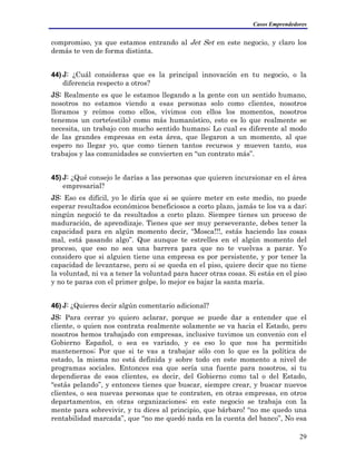 Casos Emprendedores
compromiso, ya que estamos entrando al Jet Set en este negocio, y claro los
demás te ven de forma distinta.
44) J: ¿Cuál consideras que es la principal innovación en tu negocio, o la
diferencia respecto a otros?
JS: Realmente es que le estamos llegando a la gente con un sentido humano,
nosotros no estamos viendo a esas personas solo como clientes, nosotros
lloramos y reímos como ellos, vivimos con ellos los momentos, nosotros
tenemos un corte(estilo) como más humanístico, esto es lo que realmente se
necesita, un trabajo con mucho sentido humano; Lo cual es diferente al modo
de las grandes empresas en esta área, que llegaron a un momento, al que
espero no llegar yo, que como tienen tantos recursos y mueven tanto, sus
trabajos y las comunidades se convierten en “un contrato más”.
45) J: ¿Qué consejo le darías a las personas que quieren incursionar en el área
empresarial?
JS: Eso es difícil, yo le diría que si se quiere meter en este medio, no puede
esperar resultados económicos beneficiosos a corto plazo, jamás te los va a dar;
ningún negoció te da resultados a corto plazo. Siempre tienes un proceso de
maduración, de aprendizaje. Tienes que ser muy perseverante, debes tener la
capacidad para en algún momento decir, “Mosca!!!, estás haciendo las cosas
mal, está pasando algo”. Que aunque te estrelles en el algún momento del
proceso, que eso no sea una barrera para que no te vuelvas a parar. Yo
considero que si alguien tiene una empresa es por persistente, y por tener la
capacidad de levantarse, pero si se queda en el piso, quiere decir que no tiene
la voluntad, ni va a tener la voluntad para hacer otras cosas. Si estás en el piso
y no te paras con el primer golpe, lo mejor es bajar la santa maría.
46) J: ¿Quieres decir algún comentario adicional?
JS: Para cerrar yo quiero aclarar, porque se puede dar a entender que el
cliente, o quien nos contrata realmente solamente se va hacia el Estado, pero
nosotros hemos trabajado con empresas, inclusive tuvimos un convenio con el
Gobierno Español, o sea es variado, y es eso lo que nos ha permitido
mantenernos; Por que si te vas a trabajar sólo con lo que es la política de
estado, la misma no está definida y sobre todo en este momento a nivel de
programas sociales. Entonces esa que sería una fuente para nosotros, si tu
dependieras de esos clientes, es decir, del Gobierno como tal o del Estado,
“estás pelando”, y entonces tienes que buscar, siempre crear, y buscar nuevos
clientes, o sea nuevas personas que te contraten, en otras empresas, en otros
departamentos, en otras organizaciones; en este negocio se trabaja con la
mente para sobrevivir, y tu dices al principio, que bárbaro! “no me quedo una
rentabilidad marcada”, que “no me quedó nada en la cuenta del banco”, No esa
29
 