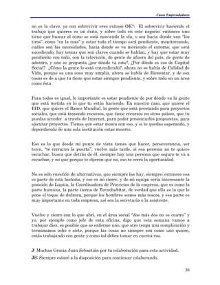 Casos Emprendedores
no es la clave, ya con sobrevivir eres exitoso OK?; El sobrevivir haciendo el
trabajo que quieres es un éxito, y sobre todo en este negocio; entonces uno
tiene que buscar el como se está moviendo la ola, o sea hacia donde van “los
tiros”, como “va la cosa” y estar todo el tiempo está pendiente, monitoreando,
cuáles son las necesidades, hacia donde se va moviendo el entorno, que está
sucediendo, hay temas que son claves cuando se hablan, y hay que estar muy
pendiente con todo, con la televisión, de gente de afuera del país, de gente de
adentro, y uno se pregunta ¿por dónde va esto?, ¿Por dónde es eso de Capital
Social? ¿Cómo la gente lo está entendiendo?, ahora no se habla de Calidad de
Vida, porque es una cosa muy amplia, ahora se habla de Bienestar, y de esa
cosas es de a que tu tiene que estar siempre pendiente, y sobre todo en un área
como ésta.
Para todos es igual, lo importante es estar pendiente de por dónde va la gente
que está metida en lo que tu estás haciendo. En nuestro caso, que quiere el
BID, que quiere el Banco Mundial, la gente que está prestando para proyectos
sociales, que está trayendo recursos, que tiene recursos en otros países, que tu
puedas acceder a través de Internet, para poder presentarles propuestas, para
ejecutar proyectos. Tienes que estar mosca con eso, y si te quedas esperando, y
dependiendo de una sola institución estas muerto.
Eso es lo que desde mi punto de vista tienes que hacer, perseverancia, ser
terco, “te cerraron la puerta”, vuelve más tarde, si esa persona no te quiere
escuchar, busca que detrás de él, siempre hay una persona que seguro te va a
escuchar, y no que porque te dijeron que no, eso te cerró la oportunidad.
No es sólo cuestión de alternativas, que siempre las hay, siempre; entonces esa
es parte de esta historia, y ese es mi cierre. y de mi equipo sería interesante la
posición de Lupita, la Coordinadora de Proyectos de la empresa, que es como la
parte humana, la parte tierna de Tecnohabitat, de verdad que ella es la que le
pone el toque de dulzura, porque los hombres somos más toscos, y esa parte es
muy importante en toda empresa, así sea la secretaria o la asistente.
Vuelvo y cierro con lo que abrí, en el área social “dos más dos no es cuatro” y
yo, por ejemplo como jefe de esta oficina, digo que esta semana vamos a
trabajar diez, es posible que se enferme uno, que otro tenga una complicación y
terminamos ocho o siete, porque las cosas no siempre son como uno quiere,
estás trabajando con gente y como tal debes tomar en cuenta eso.
J: Muchas Gracia Juan Sebastián por tu colaboración para esta actividad.
JS: Siempre estaré a la disposición para continuar colaborando.
30
 