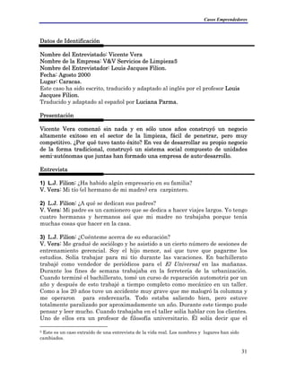 Casos Emprendedores
Datos de Identificación
Nombre del Entrevistado: Vicente Vera
Nombre de la Empresa: V&V Servicios de Limpieza5
Nombre del Entrevistador: Louis Jacques Filion.
Fecha: Agosto 2000
Lugar: Caracas.
Este caso ha sido escrito, traducido y adaptado al inglés por el profesor Louis
Jacques Filion.
Traducido y adaptado al español por Luciana Parma.
Presentación
Vicente Vera comenzó sin nada y en sólo unos años construyó un negocio
altamente exitoso en el sector de la limpieza, fácil de penetrar, pero muy
competitivo. ¿Por qué tuvo tanto éxito? En vez de desarrollar su propio negocio
de la forma tradicional, construyó un sistema social compuesto de unidades
semi-autónomas que juntas han formado una empresa de auto-desarrollo.
Entrevista
1) L.J. Filion: ¿Ha habido algún empresario en su familia?
V. Vera: Mi tío (el hermano de mi madre) era carpintero.
2) L.J. Filion: ¿A qué se dedican sus padres?
V. Vera: Mi padre es un camionero que se dedica a hacer viajes largos. Yo tengo
cuatro hermanas y hermanos así que mi madre no trabajaba porque tenía
muchas cosas que hacer en la casa.
3) L.J. Filion: ¿Cuénteme acerca de su educación?
V. Vera: Me gradué de sociólogo y he asistido a un cierto número de sesiones de
entrenamiento gerencial. Soy el hijo menor, así que tuve que pagarme los
estudios. Solía trabajar para mi tío durante las vacaciones. En bachillerato
trabajé como vendedor de periódicos para el El Universal en las mañanas.
Durante los fines de semana trabajaba en la ferretería de la urbanización.
Cuando terminé el bachillerato, tomé un curso de reparación automotriz por un
año y después de esto trabajé a tiempo completo como mecánico en un taller.
Como a los 20 años tuve un accidente muy grave que me malogró la columna y
me operaron para enderezarla. Todo estaba saliendo bien, pero estuve
totalmente paralizado por aproximadamente un año. Durante este tiempo pude
pensar y leer mucho. Cuando trabajaba en el taller solía hablar con los clientes.
Uno de ellos era un profesor de filosofía universitario. Él solía decir que el
5 Este es un caso extraído de una entrevista de la vida real. Los nombres y lugares han sido
cambiados.
31
 