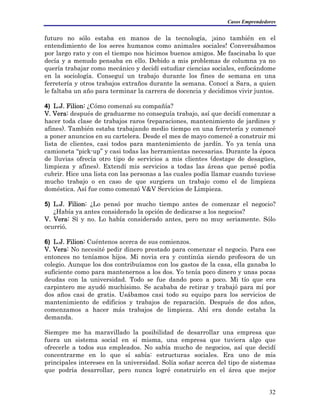 Casos Emprendedores
futuro no sólo estaba en manos de la tecnología, ¡sino también en el
entendimiento de los seres humanos como animales sociales! Conversábamos
por largo rato y con el tiempo nos hicimos buenos amigos. Me fascinaba lo que
decía y a menudo pensaba en ello. Debido a mis problemas de columna ya no
quería trabajar como mecánico y decidí estudiar ciencias sociales, enfocándome
en la sociología. Conseguí un trabajo durante los fines de semana en una
ferretería y otros trabajos extraños durante la semana. Conocí a Sara, a quien
le faltaba un año para terminar la carrera de docencia y decidimos vivir juntos.
4) L.J. Filion: ¿Cómo comenzó su compañía?
V. Vera: después de graduarme no conseguía trabajo, así que decidí comenzar a
hacer toda clase de trabajos raros (reparaciones, mantenimiento de jardines y
afines). También estaba trabajando medio tiempo en una ferretería y comencé
a poner anuncios en su cartelera. Desde el mes de mayo comencé a construir mi
lista de clientes, casi todos para mantenimiento de jardín. Yo ya tenía una
camioneta “pick-up” y casi todas las herramientas necesarias. Durante la época
de lluvias ofrecía otro tipo de servicios a mis clientes (destape de desagües,
limpieza y afines). Extendí mis servicios a todas las áreas que pensé podía
cubrir. Hice una lista con las personas a las cuales podía llamar cuando tuviese
mucho trabajo o en caso de que surgiera un trabajo como el de limpieza
doméstica. Así fue como comenzó V&V Servicios de Limpieza.
5) L.J. Filion: ¿Lo pensó por mucho tiempo antes de comenzar el negocio?
¿Había ya antes considerado la opción de dedicarse a los negocios?
V. Vera: Sí y no. Lo había considerado antes, pero no muy seriamente. Sólo
ocurrió.
6) L.J. Filion: Cuéntenos acerca de sus comienzos.
V. Vera: No necesité pedir dinero prestado para comenzar el negocio. Para ese
entonces no teníamos hijos. Mi novia era y continúa siendo profesora de un
colegio. Aunque los dos contribuíamos con los gastos de la casa, ella ganaba lo
suficiente como para mantenernos a los dos. Yo tenía poco dinero y unas pocas
deudas con la universidad. Todo se fue dando poco a poco. Mi tío que era
carpintero me ayudó muchísimo. Se acababa de retirar y trabajó para mí por
dos años casi de gratis. Usábamos casi todo su equipo para los servicios de
mantenimiento de edificios y trabajos de reparación. Después de dos años,
comenzamos a hacer más trabajos de limpieza. Ahí era donde estaba la
demanda.
Siempre me ha maravillado la posibilidad de desarrollar una empresa que
fuera un sistema social en sí misma, una empresa que tuviera algo que
ofrecerle a todos sus empleados. No sabía mucho de negocios, así que decidí
concentrarme en lo que sí sabía: estructuras sociales. Era uno de mis
principales intereses en la universidad. Solía soñar acerca del tipo de sistemas
que podría desarrollar, pero nunca logré construirlo en el área que mejor
32
 