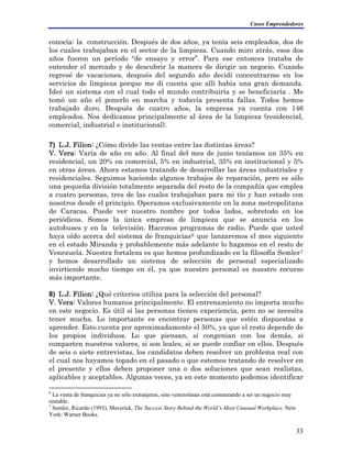 Casos Emprendedores
conocía: la construcción. Después de dos años, ya tenía seis empleados, dos de
los cuales trabajaban en el sector de la limpieza. Cuando miro atrás, esos dos
años fueron un período “de ensayo y error”. Para ese entonces trataba de
entender el mercado y de descubrir la manera de dirigir un negocio. Cuando
regresé de vacaciones, después del segundo año decidí concentrarme en los
servicios de limpieza porque me di cuenta que allí había una gran demanda.
Ideé un sistema con el cual todo el mundo contribuiría y se beneficiaría . Me
tomó un año el ponerlo en marcha y todavía presenta fallas. Todos hemos
trabajado duro. Después de cuatro años, la empresa ya cuenta con 146
empleados. Nos dedicamos principalmente al área de la limpieza (residencial,
comercial, industrial e institucional).
7) L.J. Filion: ¿Cómo divide las ventas entre las distintas áreas?
V. Vera: Varía de año en año. Al final del mes de junio teníamos un 35% en
residencial, un 20% en comercial, 5% en industrial, 35% en institucional y 5%
en otras áreas. Ahora estamos tratando de desarrollar las áreas industriales y
residenciales. Seguimos haciendo algunos trabajos de reparación, pero es sólo
una pequeña división totalmente separada del resto de la compañía que emplea
a cuatro personas, tres de las cuales trabajaban para mi tío y han estado con
nosotros desde el principio. Operamos exclusivamente en la zona metropolitana
de Caracas. Puede ver nuestro nombre por todos lados, sobretodo en los
periódicos. Somos la única empresa de limpieza que se anuncia en los
autobuses y en la televisión. Hacemos programas de radio. Puede que usted
haya oído acerca del sistema de franquicias6 que lanzaremos el mes siguiente
en el estado Miranda y probablemente más adelante lo hagamos en el resto de
Venezuela. Nuestra fortaleza es que hemos profundizado en la filosofía Semler7
y hemos desarrollado un sistema de selección de personal especializado
invirtiendo mucho tiempo en él, ya que nuestro personal es nuestro recurso
más importante.
8) L.J. Filion: ¿Qué criterios utiliza para la selección del personal?
V. Vera: Valores humanos principalmente. El entrenamiento no importa mucho
en este negocio. Es útil si las personas tienen experiencia, pero no se necesita
tener mucha. Lo importante es encontrar personas que estén dispuestas a
aprender. Esto cuenta por aproximadamente el 50%, ya que el resto depende de
los propios individuos. Lo que piensan, si congenian con los demás, si
comparten nuestros valores, si son leales, si se puede confiar en ellos. Después
de seis o siete entrevistas, los candidatos deben resolver un problema real con
el cual nos hayamos topado en el pasado o que estemos tratando de resolver en
el presente y ellos deben proponer una o dos soluciones que sean realistas,
aplicables y aceptables. Algunas veces, ya en este momento podemos identificar
6
La venta de franquicias ya no sólo extranjeras, sino venezolanas está comenzando a ser un negocio muy
rentable.
7
Semler, Ricardo (1993), Maverick, The Success Story Behind the World’s Most Unusual Workplace. New
York: Warner Books.
33
 