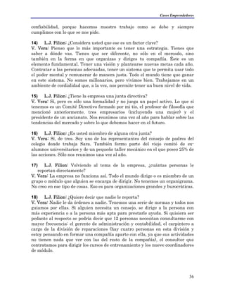 Casos Emprendedores
confiabilidad, porque hacemos nuestro trabajo como se debe y siempre
cumplimos con lo que se nos pide.
14) L.J. Filion: ¿Considera usted que ese es un factor clave?
V. Vera: Pienso que lo más importante es tener una estrategia. Tienes que
saber a dónde vas. Tienes que ser diferente, no sólo en el mercado, sino
también en la forma en que organizas y diriges tu compañía. Éste es un
elemento fundamental. Tener una visión y plantearse nuevas metas cada año.
Contratar a las personas adecuadas, tener un sistema que te permita usar todo
el poder mental y remunerar de manera justa. Todo el mundo tiene que ganar
en este sistema. No somos millonarios, pero vivimos bien. Trabajamos en un
ambiente de cordialidad que, a la vez, nos permite tener un buen nivel de vida.
15) L.J. Filion: ¿Tiene la empresa una junta directiva?
V. Vera: Sí, pero es sólo una formalidad y no juega un papel activo. Lo que sí
tenemos es un Comité Directivo formado por mi tío, el profesor de filosofía que
mencioné anteriormente, tres empresarios (incluyendo una mujer) y el
presidente de un ancianato. Nos reunimos una vez al año para hablar sobre las
tendencias del mercado y sobre lo que debemos hacer en el futuro.
16) L.J. Filion: ¿Es usted miembro de alguna otra junta?
V. Vera: Sí, de tres. Soy uno de los representantes del consejo de padres del
colegio donde trabaja Sara. También formo parte del viejo comité de ex-
alumnos universitarios y de un pequeño taller mecánico en el que poseo 25% de
las acciones. Sólo nos reunimos una vez al año.
17) L.J. Filion: Volviendo al tema de la empresa, ¿cuántas personas le
reportan directamente?
V. Vera: La empresa no funciona así. Todo el mundo dirige o es miembro de un
grupo o módulo que alguien se encarga de dirigir. No tenemos un organigrama.
No creo en ese tipo de cosas. Eso es para organizaciones grandes y burocráticas.
18) L.J. Filion: ¿Quiere decir que nadie le reporta?
V. Vera: Nadie le da órdenes a nadie. Tenemos una serie de normas y todos nos
guiamos por ellas. Si alguien necesita un consejo, se dirige a la persona con
más experiencia o a la persona más apta para prestarle ayuda. Si quisiera ser
pedante al respecto se podría decir que 12 personas necesitan consultarme con
mayor frecuencia: el gerente de administración y contabilidad, el carpintero a
cargo de la división de reparaciones (hay cuatro personas en esta división y
estoy pensando en formar una compañía aparte con ella, ya que sus actividades
no tienen nada que ver con las del resto de la compañía), el consultor que
contratamos para dirigir los cursos de entrenamiento y los nueve coordinadores
de módulo.
36
 