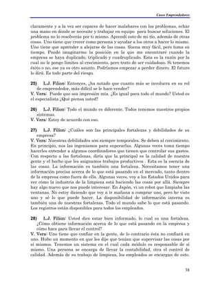 Casos Emprendedores
claramente y a la vez ser capaces de hacer malabares con los problemas, echar
una mano en donde se necesite y trabajar en equipo para buscar soluciones. El
problema no lo resolverás por ti mismo. Aprendí esto de mi tío, además de otras
cosas. Uno tiene que crecer como persona y ayudar a los otros a hacer lo mismo.
Uno tiene que aprender a alejarse de las cosas. Suena muy fácil, pero toma su
tiempo. Puedo imaginarme la posición en la que me encontraré cuando la
empresa se haya duplicado, triplicado y cuadruplicado. Esta es la razón por la
cual no le pongo límites al crecimiento, pero trato de ser cuidadoso. Si tenemos
éxito o no, ese ya es otro asunto. Podríamos empezar a perder dinero. El futuro
lo dirá. Es todo parte del riesgo.
25) L.J. Filion: Entonces, ¿ha notado que cuanto más se involucra en su rol
de emprendedor, más difícil se le hace vender?
V. Vera: Puede que sea impresión mía. ¿Es igual para todo el mundo? Usted es
el especialista ¿Qué piensa usted?
26) L.J. Filion: Todo el mundo es diferente. Todos tenemos nuestros propios
sistemas.
V. Vera: Estoy de acuerdo con eso.
27) L.J. Filion: ¿Cuáles son las principales fortalezas y debilidades de su
empresa?
V. Vera: Nuestras debilidades son siempre temporales. Se deben al crecimiento.
En principio, nos las ingeniamos para superarlas. Algunas veces toma tiempo
hacerles entender a algunos coordinadores que tienen que controlar sus gastos.
Con respecto a las fortalezas, diría que la principal es la calidad de nuestra
gente y el hecho que les asignamos trabajos productivos . Esta es la esencia de
las cosas. La información es también una fortaleza. Necesitamos tener una
información precisa acerca de lo que está pasando en el mercado, tanto dentro
de la empresa como fuera de ella. Algunas veces, voy a los Estados Unidos para
ver cómo la industria de la limpieza está haciendo las cosas por allá. Siempre
hay algo nuevo que nos puede interesar. En Japón, vi un robot que limpiaba las
ventanas. No estoy diciendo que voy a ir mañana a comprar uno, pero he visto
uno y sé lo que puede hacer. La disponibilidad de información interna es
también una de nuestras fortalezas. Todo el mundo sabe lo que está pasando.
Los registros están disponibles para todos los empleados.
28) L.J. Filion: Usted dice estar bien informado, lo cual es una fortaleza.
¿Cómo obtiene información acerca de lo que está pasando en la empresa y
cómo hace para llevar el control?
V. Vera: Uno tiene que confiar en la gente, de lo contrario ésta no confiará en
uno. Hubo un momento en que les dije que tenían que supervisar las cosas por
sí mismos. Tenemos un sistema en el cual cada módulo es responsable de sí
mismo. Una persona se encarga de llevar la contabilidad, otra el control de
calidad. Además de su trabajo de limpieza, los empleados se encargan de esto.
38
 