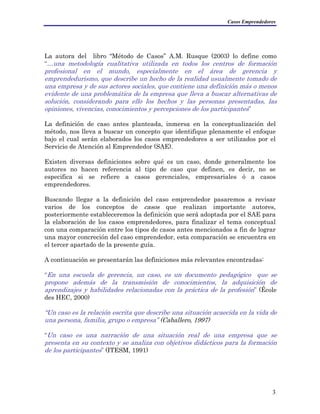 Casos Emprendedores
La autora del libro “Método de Casos” A.M. Rusque (2003) lo define como
“…una metodología cualitativa utilizada en todos los centros de formación
profesional en el mundo, especialmente en el área de gerencia y
emprendedurismo, que describe un hecho de la realidad usualmente tomado de
una empresa y de sus actores sociales, que contiene una definición más o menos
evidente de una problemática de la empresa que lleva a buscar alternativas de
solución, considerando para ello los hechos y las personas presentadas, las
opiniones, vivencias, conocimientos y percepciones de los participantes”
La definición de caso antes planteada, inmersa en la conceptualización del
método, nos lleva a buscar un concepto que identifique plenamente el enfoque
bajo el cual serán elaborados los casos emprendedores a ser utilizados por el
Servicio de Atención al Emprendedor (SAE).
Existen diversas definiciones sobre qué es un caso, donde generalmente los
autores no hacen referencia al tipo de caso que definen, es decir, no se
especifica si se refiere a casos gerenciales, empresariales ó a casos
emprendedores.
Buscando llegar a la definición del caso emprendedor pasaremos a revisar
varios de los conceptos de casos que realizan importante autores,
posteriormente estableceremos la definición que será adoptada por el SAE para
la elaboración de los casos emprendedores, para finalizar el tema conceptual
con una comparación entre los tipos de casos antes mencionados a fin de lograr
una mayor concreción del caso emprendedor, esta comparación se encuentra en
el tercer apartado de la presente guía.
A continuación se presentarán las definiciones más relevantes encontradas:
“En una escuela de gerencia, un caso, es un documento pedagógico que se
propone además de la transmisión de conocimientos, la adquisición de
aprendizajes y habilidades relacionadas con la práctica de la profesión” (École
des HEC, 2000)
“Un caso es la relación escrita que describe una situación acaecida en la vida de
una persona, familia, grupo o empresa” (Caballero, 1997)
“Un caso es una narración de una situación real de una empresa que se
presenta en su contexto y se analiza con objetivos didácticos para la formación
de los participantes” (ITESM, 1991)
3
 