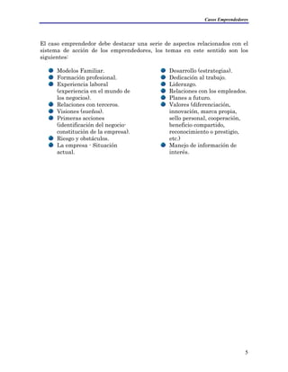 Casos Emprendedores
El caso emprendedor debe destacar una serie de aspectos relacionados con el
sistema de acción de los emprendedores, los temas en este sentido son los
siguientes:
Modelos Familiar.
Formación profesional.
Experiencia laboral
(experiencia en el mundo de
los negocios).
Relaciones con terceros.
Visiones (sueños).
Primeras acciones
(identificación del negocio-
constitución de la empresa).
Riesgo y obstáculos.
La empresa - Situación
actual.
Desarrollo (estrategias).
Dedicación al trabajo.
Liderazgo.
Relaciones con los empleados.
Planes a futuro.
ción,
ocimiento o prestigio,
Valores (diferenciación,
innovación, marca propia,
sello personal, coopera
beneficio compartido,
recon
etc.)
e información de
interés.
Manejo d
5
 