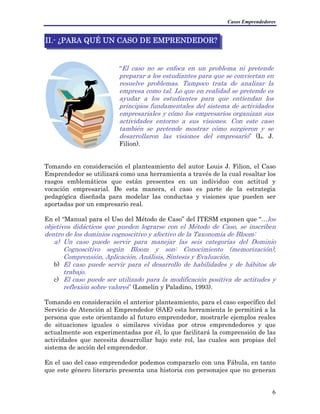Casos Emprendedores
II.- ¿PARA QUÉ UN CASO DE EMPRENDEDOR?
“El caso no se enfoca en un problema ni pretende
preparar a los estudiantes para que se conviertan en
resuelve problemas. Tampoco trata de analizar la
empresa como tal. Lo que en realidad se pretende es
ayudar a los estudiantes para que entiendan los
principios fundamentales del sistema de actividades
empresariales y cómo los empresarios organizan sus
actividades entorno a sus visiones. Con este caso
también se pretende mostrar cómo surgieron y se
desarrollaron las visiones del empresario” (L. J.
Filion).
Tomando en consideración el planteamiento del autor Louis J. Filion, el Caso
Emprendedor se utilizará como una herramienta a través de la cual resaltar los
rasgos emblemáticos que están presentes en un individuo con actitud y
vocación empresarial. De esta manera, el caso es parte de la estrategia
pedagógica diseñada para modelar las conductas y visiones que pueden ser
aportadas por un empresario real.
En el “Manual para el Uso del Método de Caso” del ITESM exponen que “…los
objetivos didácticos que pueden lograrse con el Método de Caso, se inscriben
dentro de los dominios cognoscitivo y afectivo de la Taxonomía de Bloom:
a) Un caso puede servir para manejar las seis categorías del Dominio
Cognoscitivo según Bloom y son: Conocimiento (memorización),
Comprensión, Aplicación, Análisis, Síntesis y Evaluación.
b) El caso puede servir para el desarrollo de habilidades y de hábitos de
trabajo.
c) El caso puede ser utilizado para la modificación positiva de actitudes y
reflexión sobre valores” (Lomelin y Paladino, 1993).
Tomando en consideración el anterior planteamiento, para el caso específico del
Servicio de Atención al Emprendedor (SAE) esta herramienta le permitirá a la
persona que este orientando al futuro emprendedor, mostrarle ejemplos reales
de situaciones iguales o similares vividas por otros emprendedores y que
actualmente son experimentadas por él, lo que facilitará la comprensión de las
actividades que necesita desarrollar bajo este rol, las cuales son propias del
sistema de acción del emprendedor.
En el uso del caso emprendedor podemos compararlo con una Fábula, en tanto
que este género literario presenta una historia con personajes que no generan
6
 