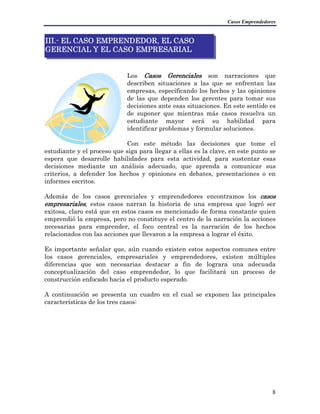 Casos Emprendedores
8
estudiante y el proceso que siga para llegar a ellas es la clave, en este pu
Los Casos Gerenciales son narraciones que
describen situaciones a las que se enfrentan las
empresas, especificando los hechos y las opiniones
de las que dependen los gerentes para tomar sus
decisiones ante esas situaciones. En este sentido es
de suponer que mientras más casos resuelva un
estudiante mayor será su habilidad para
identificar problemas y formular soluciones.
Con este método las decisiones que tome el
nto se
espera que desarrolle habilidades para esta actividad, para sustentar esas
decisiones mediante un análisis adecuado, que aprenda a comunicar sus
criterios, a defender los hechos y opiniones en debates, presentaciones o en
informes escritos.
Además de los casos gerenciales y emprendedores encontramos los casos
empresariales, estos casos narran la historia de una empresa que logró ser
exitosa, claro está que en estos casos es mencionado de forma constante quien
emprendió la empresa, pero no constituye el centro de la narración la acciones
necesarias para emprender, el foco central es la narración de los hechos
relacionados con las acciones que llevaron a la empresa a lograr el éxito.
III.- EL CASO EMPRENDEDOR, EL CASO
GERENCIAL Y EL CASO EMPRESARIAL
Es importante señalar que, aún cuando existen estos aspectos comunes entre
los casos gerenciales, empresariales y emprendedores, existen múltiples
diferencias que son necesarias destacar a fin de lograra una adecuada
conceptualización del caso emprendedor, lo que facilitará un proceso de
construcción enfocado hacia el producto esperado.
A continuación se presenta un cuadro en el cual se exponen las principales
características de los tres casos:
 