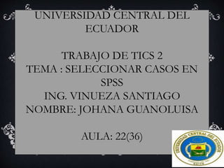 UNIVERSIDAD CENTRAL DEL
ECUADOR
TRABAJO DE TICS 2
TEMA : SELECCIONAR CASOS EN
SPSS
ING. VINUEZA SANTIAGO
NOMBRE: JOHANA GUANOLUISA
AULA: 22(36)
 