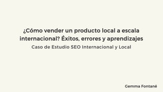 ¿Cómo vender un producto local a escala
internacional? Éxitos, errores y aprendizajes
Caso de Estudio SEO Internacional y Local
Gemma Fontané
 