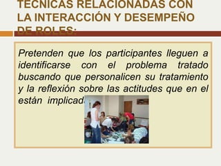 Pretenden que los participantes lleguen a
identificarse con el problema tratado
buscando que personalicen su tratamiento
y la reflexión sobre las actitudes que en el
están implicadas
TÉCNICAS RELACIONADAS CON
LA INTERACCIÓN Y DESEMPEÑO
DE ROLES:
 