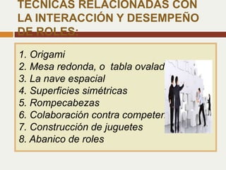1. Origami
2. Mesa redonda, o tabla ovalada
3. La nave espacial
4. Superficies simétricas
5. Rompecabezas
6. Colaboración contra competencia
7. Construcción de juguetes
8. Abanico de roles
TÉCNICAS RELACIONADAS CON
LA INTERACCIÓN Y DESEMPEÑO
DE ROLES:
 