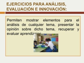 Permiten mostrar elementos para el
análisis de cualquier tema, presentar la
opinión sobre dicho tema, recuperar y
evaluar aprendizajes.
EJERCICIOS PARA ANÁLISIS,
EVALUACIÓN E INNOVACIÓN:
 