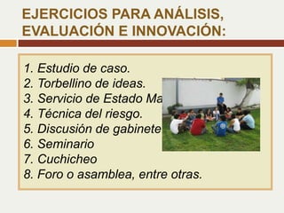 1. Estudio de caso.
2. Torbellino de ideas.
3. Servicio de Estado Mayor
4. Técnica del riesgo.
5. Discusión de gabinete.
6. Seminario
7. Cuchicheo
8. Foro o asamblea, entre otras.
EJERCICIOS PARA ANÁLISIS,
EVALUACIÓN E INNOVACIÓN:
 