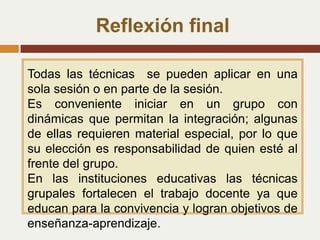 Reflexión final
Todas las técnicas se pueden aplicar en una
sola sesión o en parte de la sesión.
Es conveniente iniciar en un grupo con
dinámicas que permitan la integración; algunas
de ellas requieren material especial, por lo que
su elección es responsabilidad de quien esté al
frente del grupo.
En las instituciones educativas las técnicas
grupales fortalecen el trabajo docente ya que
educan para la convivencia y logran objetivos de
enseñanza-aprendizaje.
 