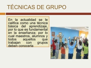 TÉCNICAS DE GRUPO
En la actualidad se le
califica como una técnica
básica del aprendizaje,
por lo que es fundamental
en la enseñanza; por lo
cual maestros, alumnos y
todos aquellos que
trabajan con grupos
deben conocerla
 