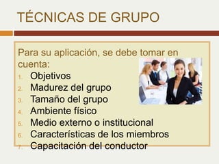 Para su aplicación, se debe tomar en
cuenta:
1. Objetivos
2. Madurez del grupo
3. Tamaño del grupo
4. Ambiente físico
5. Medio externo o institucional
6. Características de los miembros
7. Capacitación del conductor
TÉCNICAS DE GRUPO
 
