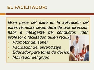 Gran parte del éxito en la aplicación del
estas técnicas dependerá de una dirección
hábil e inteligente del conductor, líder,
profesor o facilitador, quien requiere ser:
 Promotor del saber
 Facilitador del aprendizaje
 Educador para toma de decisiones
 Motivador del grupo
EL FACILITADOR:
 