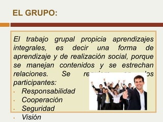 El trabajo grupal propicia aprendizajes
integrales, es decir una forma de
aprendizaje y de realización social, porque
se manejan contenidos y se estrechan
relaciones. Se requiere en los
participantes:
• Responsabilidad
• Cooperación
• Seguridad
• Visión
EL GRUPO:
 