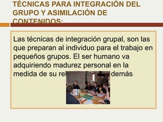 Las técnicas de integración grupal, son las
que preparan al individuo para el trabajo en
pequeños grupos. El ser humano va
adquiriendo madurez personal en la
medida de su relación con los demás
TÉCNICAS PARA INTEGRACIÓN DEL
GRUPO Y ASIMILACIÓN DE
CONTENIDOS:
 
