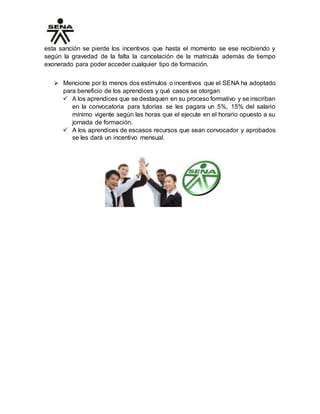 esta sanción se pierde los incentivos que hasta el momento se ese recibiendo y
según la gravedad de la falta la cancelación de la matricula además de tiempo
exonerado para poder acceder cualquier tipo de formación.
 Mencione por lo menos dos estímulos o incentivos que el SENA ha adoptado
para beneficio de los aprendices y qué casos se otorgan
 A los aprendices que se destaquen en su proceso formativo y se inscriban
en la convocatoria para tutorías se les pagara un 5%, 15% del salario
mínimo vigente según las horas que el ejecute en el horario opuesto a su
jornada de formación.
 A los aprendices de escasos recursos que sean convocador y aprobados
se les dará un incentivo mensual.
 
