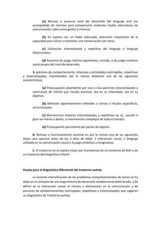 (a) Retraso o ausencia total del desarrollo del lenguaje oral (no
acompañado de intentos para compensarlo mediante modos alternativos de
comunicación, tales como gestos o mímica).
(b) En sujetos con un habla adecuada, alteración importante de la
capacidad para iniciar o mantener una conversación con otros.
(c) Utilización estereotipada y repetitiva del lenguaje o lenguaje
idiosincrásico.
(d) Ausencia de juego realista espontáneo, variado, o de juego imitativo
social propio del nivel de desarrollo.
3. patrones de comportamiento, intereses y actividades restringidas, repetitivas
y estereotipadas, manifestados por lo menos mediante una de las siguientes
características:
(a) Preocupación absorbente por uno o más patrones estereotipados y
restrictivos de interés que resulta anormal, sea en su intensidad, sea en su
objetivo.
(b) Adhesión aparentemente inflexible a rutinas o rituales específicos,
no funcionales.
(c) Manierismos motores estereotipados y repetitivos (p. ej., sacudir o
girar las manos o dedos, o movimientos complejos de todo el cuerpo).
(d) Preocupación persistente por partes de objetos.
B. Retraso o funcionamiento anormal en por lo menos una de las siguientes
áreas, que aparece antes de los 3 años de edad: 1 interacción social, 2 lenguaje
utilizado en la comunicación social o 3 juego simbólico o imaginativo.
C. El trastorno no se explica mejor por la presencia de un trastorno de Rett o de
un trastorno desintegrativo infantil.
Pautas para el diagnóstico diferencial del trastorno autista
La reciente intensificación de los problemas comportamentales de James se ha
dado en el contexto de una larga historia de desarrollo notablemente deteriorado y de
déficit en la interacción social; el retraso y alteraciones en la comunicación y de
patrones de comportamientos restringidos, repetitivos y estereotipados que sugieren
un diagnóstico de Trastorno autista.
 