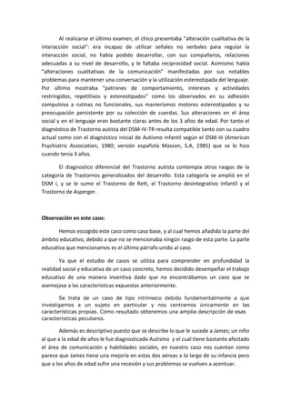 Al realizarse el último examen, el chico presentaba “alteración cualitativa de la
interacción social”: era incapaz de utilizar señales no verbales para regular la
interacción social, no había podido desarrollar, con sus compañeros, relaciones
adecuadas a su nivel de desarrollo, y le faltaba reciprocidad social. Asimismo había
“alteraciones cualitativas de la comunicación” manifestadas por sus notables
problemas para mantener una conversación y la utilización estereotipada del lenguaje.
Por último mostraba “patrones de comportamiento, intereses y actividades
restringidos, repetitivos y estereotipados” como los observados en su adhesión
compulsiva a rutinas no funcionales, sus manierismos motores estereotipados y su
preocupación persistente por su colección de cuerdas. Sus alteraciones en el área
social y en el lenguaje eran bastante claras antes de los 3 años de edad. Por tanto el
diagnóstico de Trastorno autista del DSM-IV-TR resulta compatible tanto con su cuadro
actual como con el diagnóstico inicial de Autismo infantil según el DSM-III (American
Psychiatric Association, 1980; versión española Masson, S.A, 1985) que se le hizo
cuando tenía 3 años.
El diagnostico diferencial del Trastorno autista contempla otros rasgos de la
categoría de Trastornos generalizados del desarrollo. Esta categoría se amplió en el
DSM i, y se le sumo el Trastorno de Rett, el Trastorno desintegrativo infantil y el
Trastorno de Asperger.
Observación en este caso:
Hemos escogido este caso como caso base, y al cual hemos añadido la parte del
ámbito educativo, debido a que no se mencionaba ningún rasgo de esta parte. La parte
educativa que mencionamos es el último párrafo unido al caso.
Ya que el estudio de casos se utiliza para comprender en profundidad la
realidad social y educativa de un caso concreto, hemos decidido desempeñar el trabajo
educativo de una manera inventiva dado que no encontrábamos un caso que se
asemejase a las características expuestas anteriormente.
Se trata de un caso de tipo intrínseco debido fundamentalmente a que
investigamos a un sujeto en particular y nos centramos únicamente en las
características propias. Como resultado obtenemos una amplia descripción de esas
características peculiares.
Además es descriptivo puesto que se describe lo que le sucede a James; un niño
al que a la edad de años le fue diagnosticado Autismo y el cual tiene bastante afectado
el área de comunicación y habilidades sociales, en nuestro caso nos cuentan como
parece que James tiene una mejoría en estas dos aéreas a lo largo de su infancia pero
que a los años de edad sufre una recesión y sus problemas se vuelven a acentuar.
 